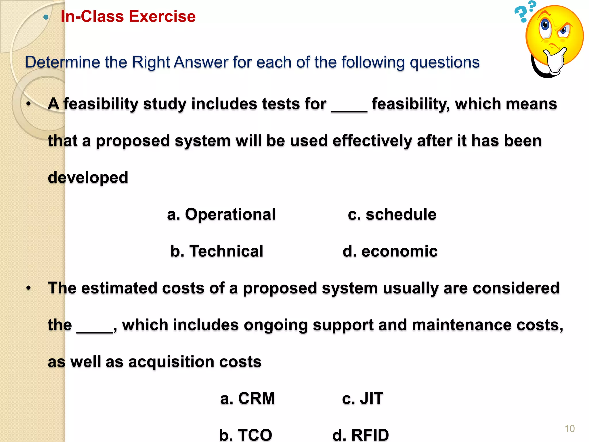 10
Determine the Right Answer for each of the following questions
 In-Class Exercise
• A feasibility study includes tests for ____ feasibility, which means
that a proposed system will be used effectively after it has been
developed
a. Operational c. schedule
b. Technical d. economic
• The estimated costs of a proposed system usually are considered
the ____, which includes ongoing support and maintenance costs,
as well as acquisition costs
a. CRM c. JIT
b. TCO d. RFID
 