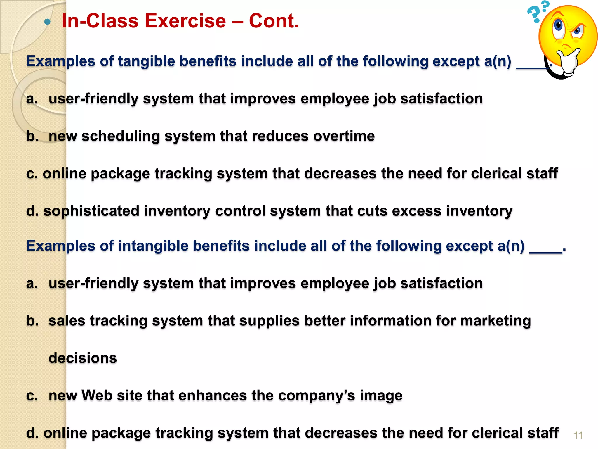 11
 In-Class Exercise – Cont.
Examples of tangible benefits include all of the following except a(n) ____.
a. user-friendly system that improves employee job satisfaction
b. new scheduling system that reduces overtime
c. online package tracking system that decreases the need for clerical staff
d. sophisticated inventory control system that cuts excess inventory
Examples of intangible benefits include all of the following except a(n) ____.
a. user-friendly system that improves employee job satisfaction
b. sales tracking system that supplies better information for marketing
decisions
c. new Web site that enhances the company’s image
d. online package tracking system that decreases the need for clerical staff
 
