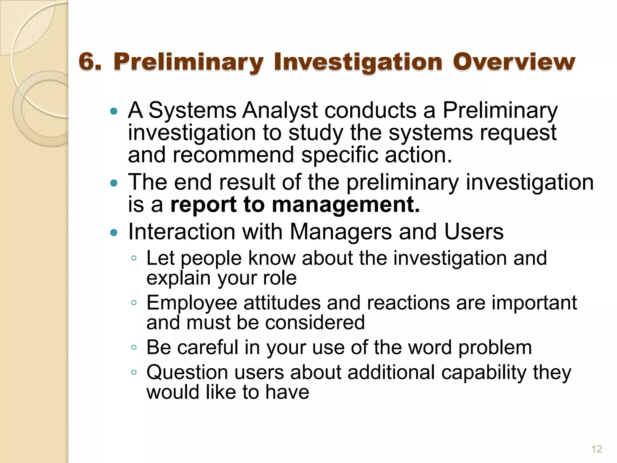 6. Preliminary Investigation Overview
 A Systems Analyst conducts a Preliminary
investigation to study the systems request
and recommend specific action.
 The end result of the preliminary investigation
is a report to management.
 Interaction with Managers and Users
◦ Let people know about the investigation and
explain your role
◦ Employee attitudes and reactions are important
and must be considered
◦ Be careful in your use of the word problem
◦ Question users about additional capability they
would like to have
12
 