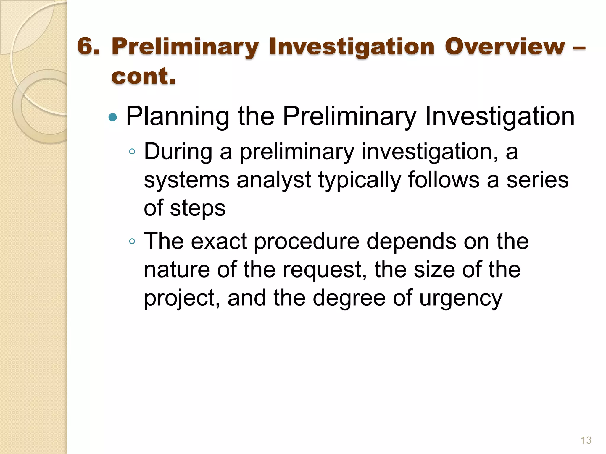  Planning the Preliminary Investigation
◦ During a preliminary investigation, a
systems analyst typically follows a series
of steps
◦ The exact procedure depends on the
nature of the request, the size of the
project, and the degree of urgency
13
6. Preliminary Investigation Overview –
cont.
 