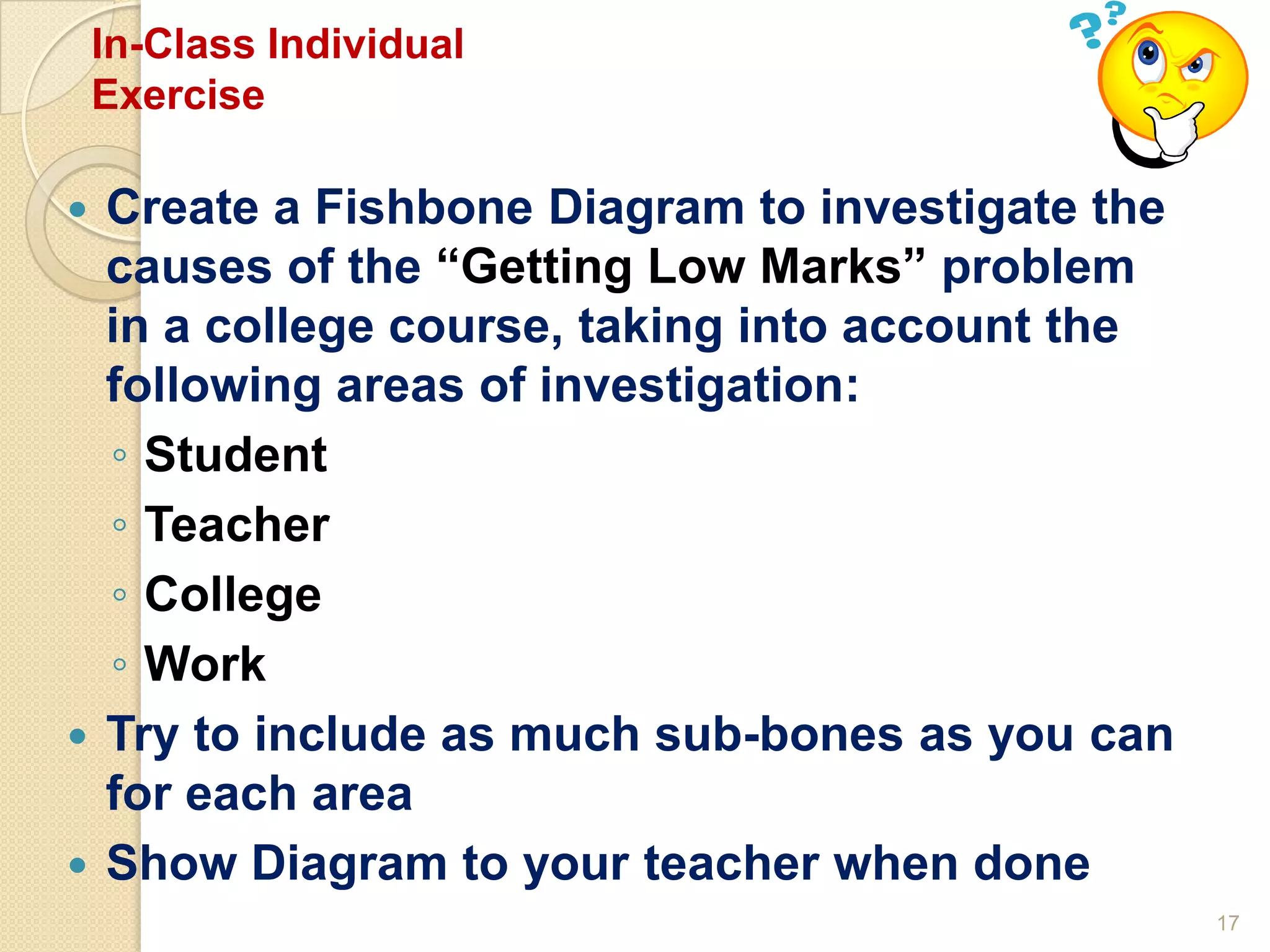17
In-Class Individual
Exercise
 Create a Fishbone Diagram to investigate the
causes of the “Getting Low Marks” problem
in a college course, taking into account the
following areas of investigation:
◦ Student
◦ Teacher
◦ College
◦ Work
 Try to include as much sub-bones as you can
for each area
 Show Diagram to your teacher when done
 