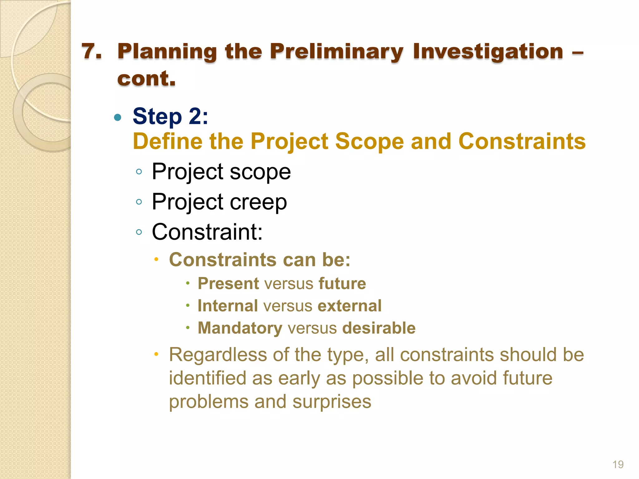  Step 2:
Define the Project Scope and Constraints
◦ Project scope
◦ Project creep
◦ Constraint:
 Constraints can be:
 Present versus future
 Internal versus external
 Mandatory versus desirable
 Regardless of the type, all constraints should be
identified as early as possible to avoid future
problems and surprises
19
7. Planning the Preliminary Investigation –
cont.
 