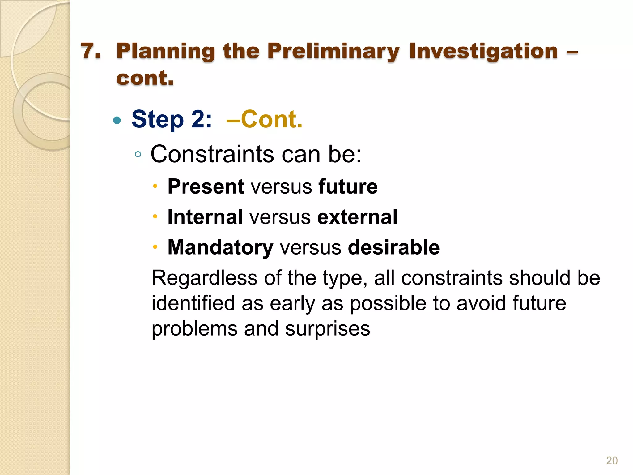  Step 2: –Cont.
◦ Constraints can be:
 Present versus future
 Internal versus external
 Mandatory versus desirable
Regardless of the type, all constraints should be
identified as early as possible to avoid future
problems and surprises
20
7. Planning the Preliminary Investigation –
cont.
 