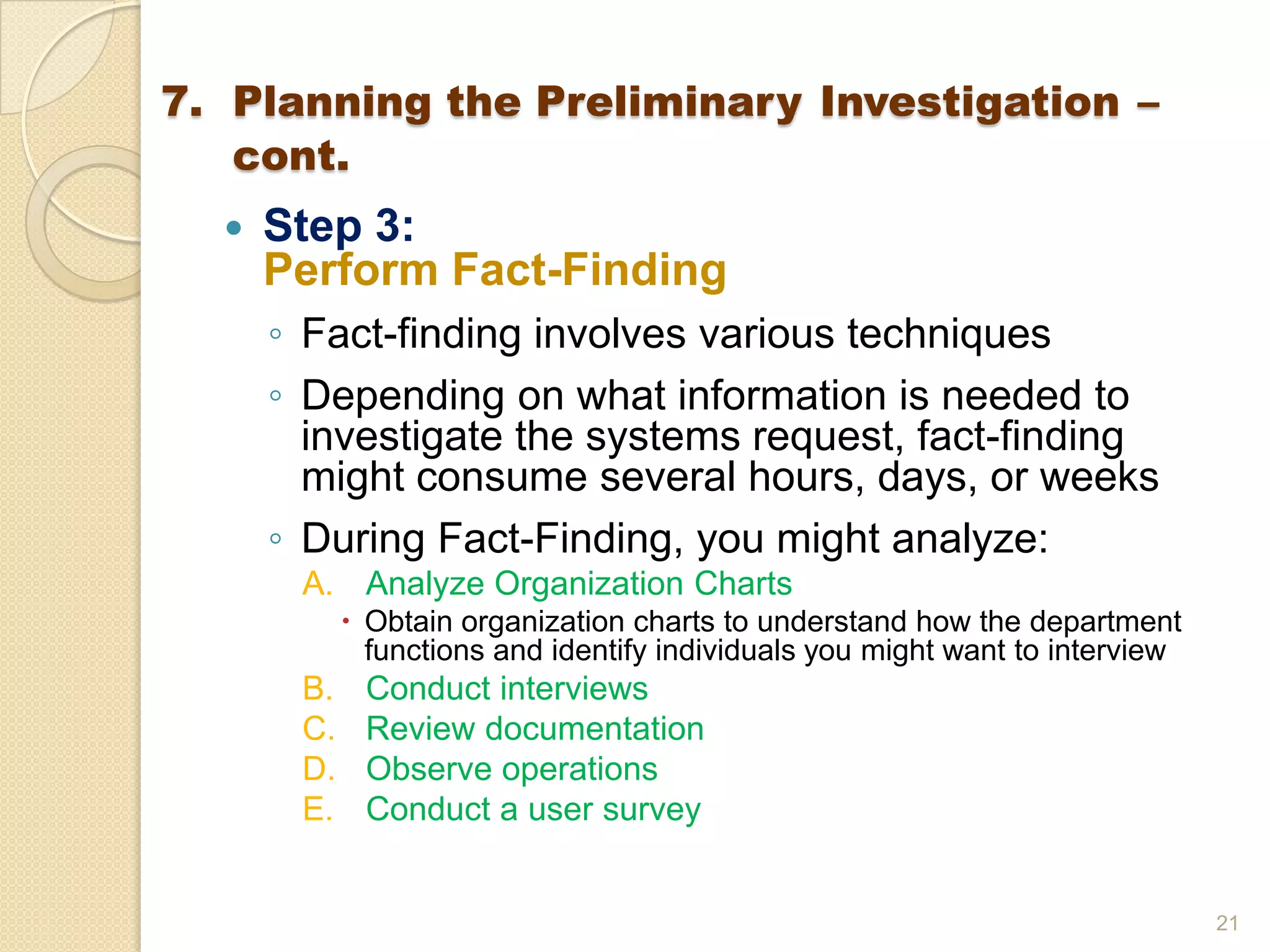  Step 3:
Perform Fact-Finding
◦ Fact-finding involves various techniques
◦ Depending on what information is needed to
investigate the systems request, fact-finding
might consume several hours, days, or weeks
◦ During Fact-Finding, you might analyze:
A. Analyze Organization Charts
 Obtain organization charts to understand how the department
functions and identify individuals you might want to interview
B. Conduct interviews
C. Review documentation
D. Observe operations
E. Conduct a user survey
21
7. Planning the Preliminary Investigation –
cont.
 