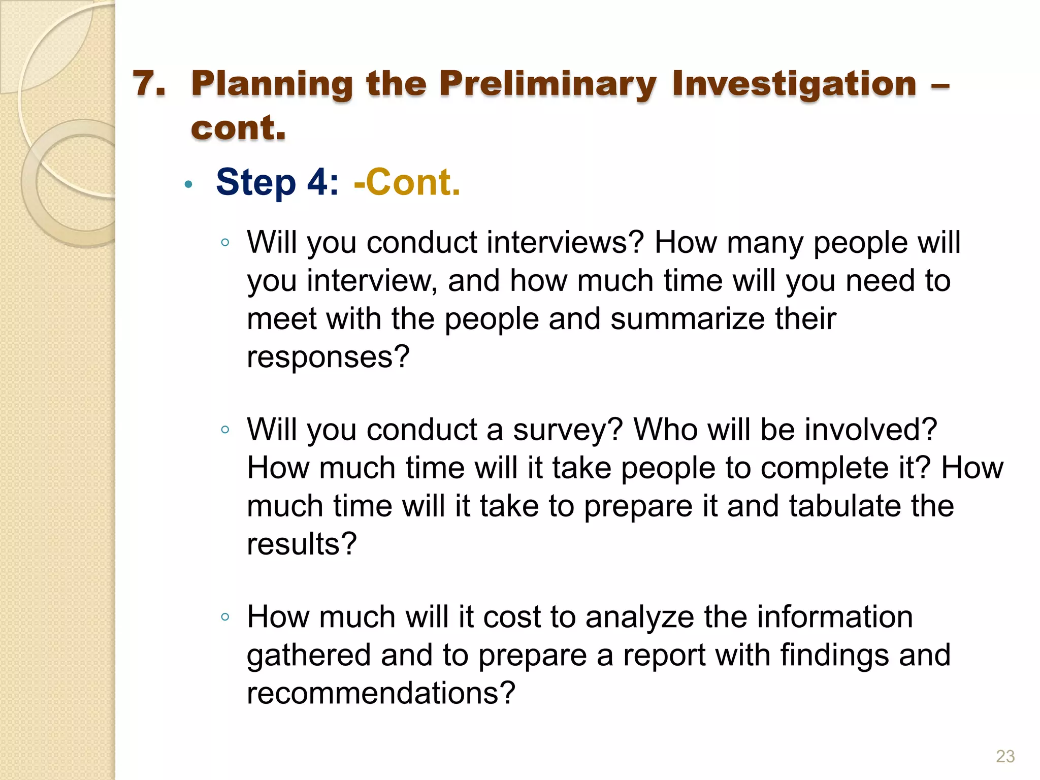 • Step 4: -Cont.
◦ Will you conduct interviews? How many people will
you interview, and how much time will you need to
meet with the people and summarize their
responses?
◦ Will you conduct a survey? Who will be involved?
How much time will it take people to complete it? How
much time will it take to prepare it and tabulate the
results?
◦ How much will it cost to analyze the information
gathered and to prepare a report with findings and
recommendations?
23
7. Planning the Preliminary Investigation –
cont.
 