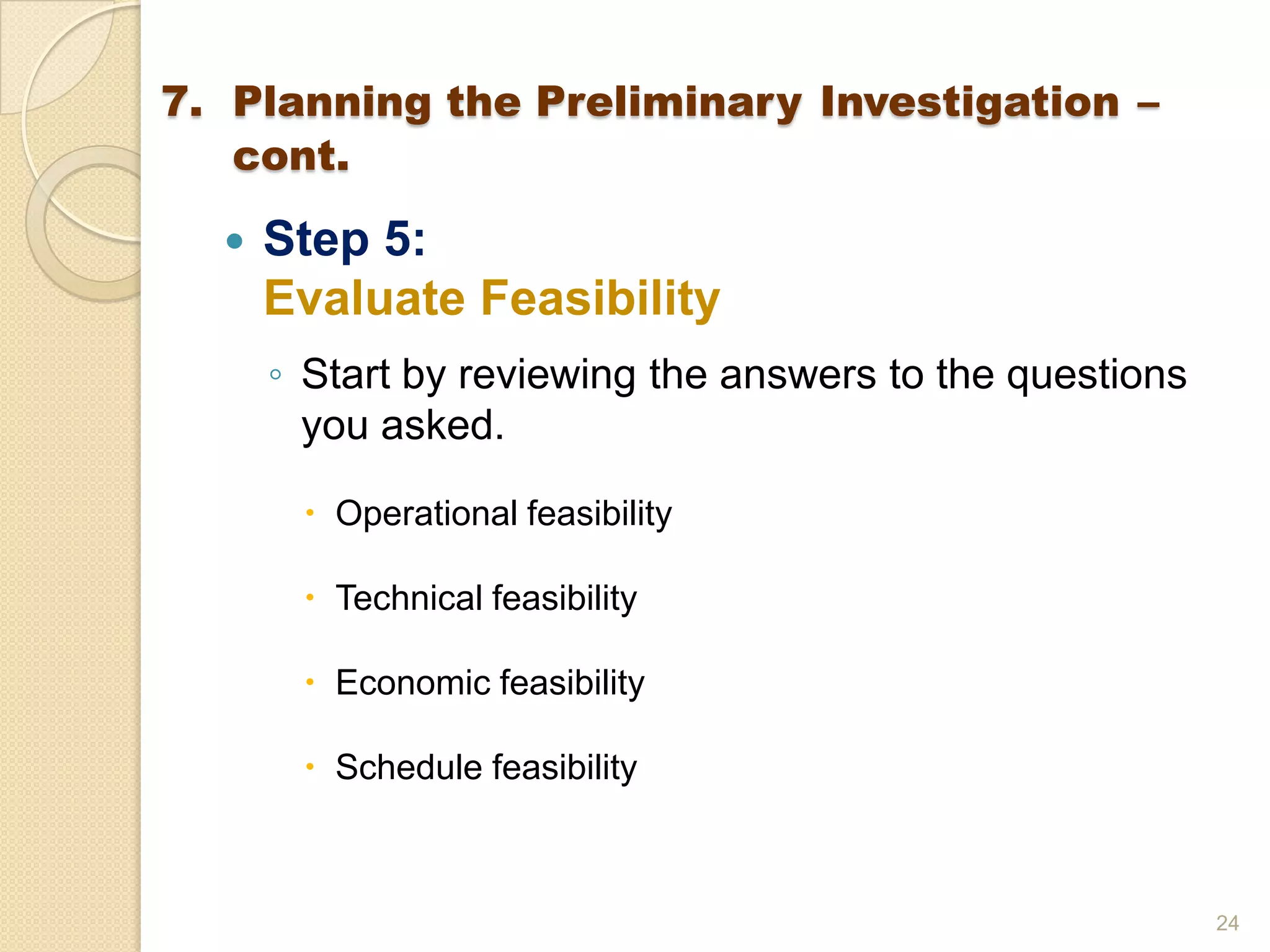  Step 5:
Evaluate Feasibility
◦ Start by reviewing the answers to the questions
you asked.
 Operational feasibility
 Technical feasibility
 Economic feasibility
 Schedule feasibility
24
7. Planning the Preliminary Investigation –
cont.
 