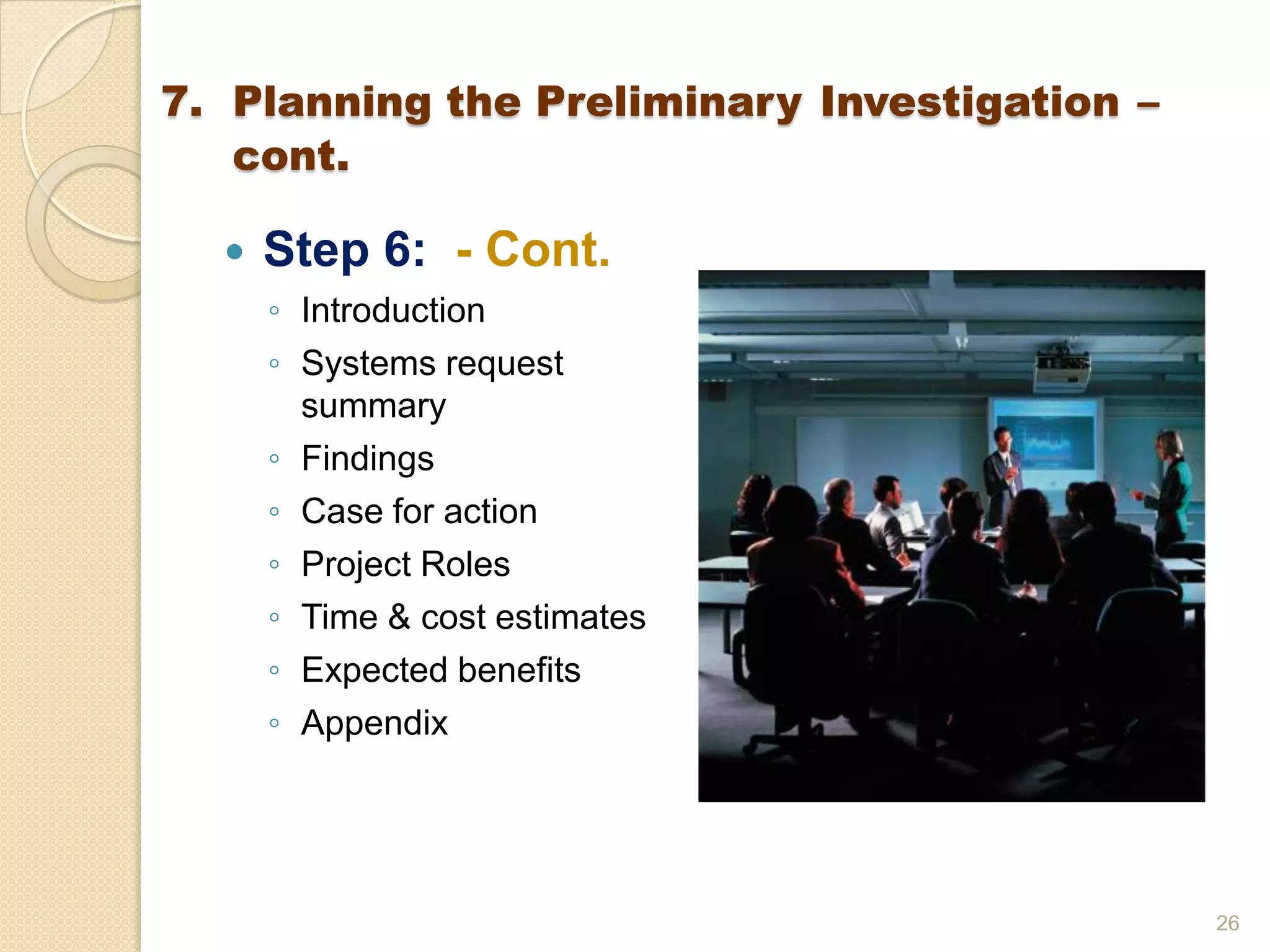  Step 6: - Cont.
◦ Introduction
◦ Systems request
summary
◦ Findings
◦ Case for action
◦ Project Roles
◦ Time & cost estimates
◦ Expected benefits
◦ Appendix
26
7. Planning the Preliminary Investigation –
cont.
 