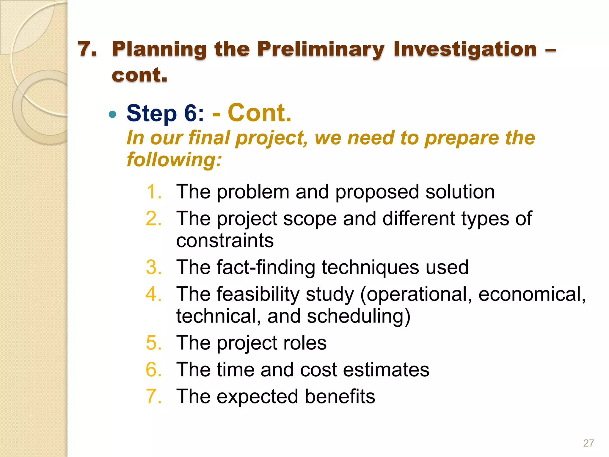  Step 6: - Cont.
In our final project, we need to prepare the
following:
1. The problem and proposed solution
2. The project scope and different types of
constraints
3. The fact-finding techniques used
4. The feasibility study (operational, economical,
technical, and scheduling)
5. The project roles
6. The time and cost estimates
7. The expected benefits
27
7. Planning the Preliminary Investigation –
cont.
 