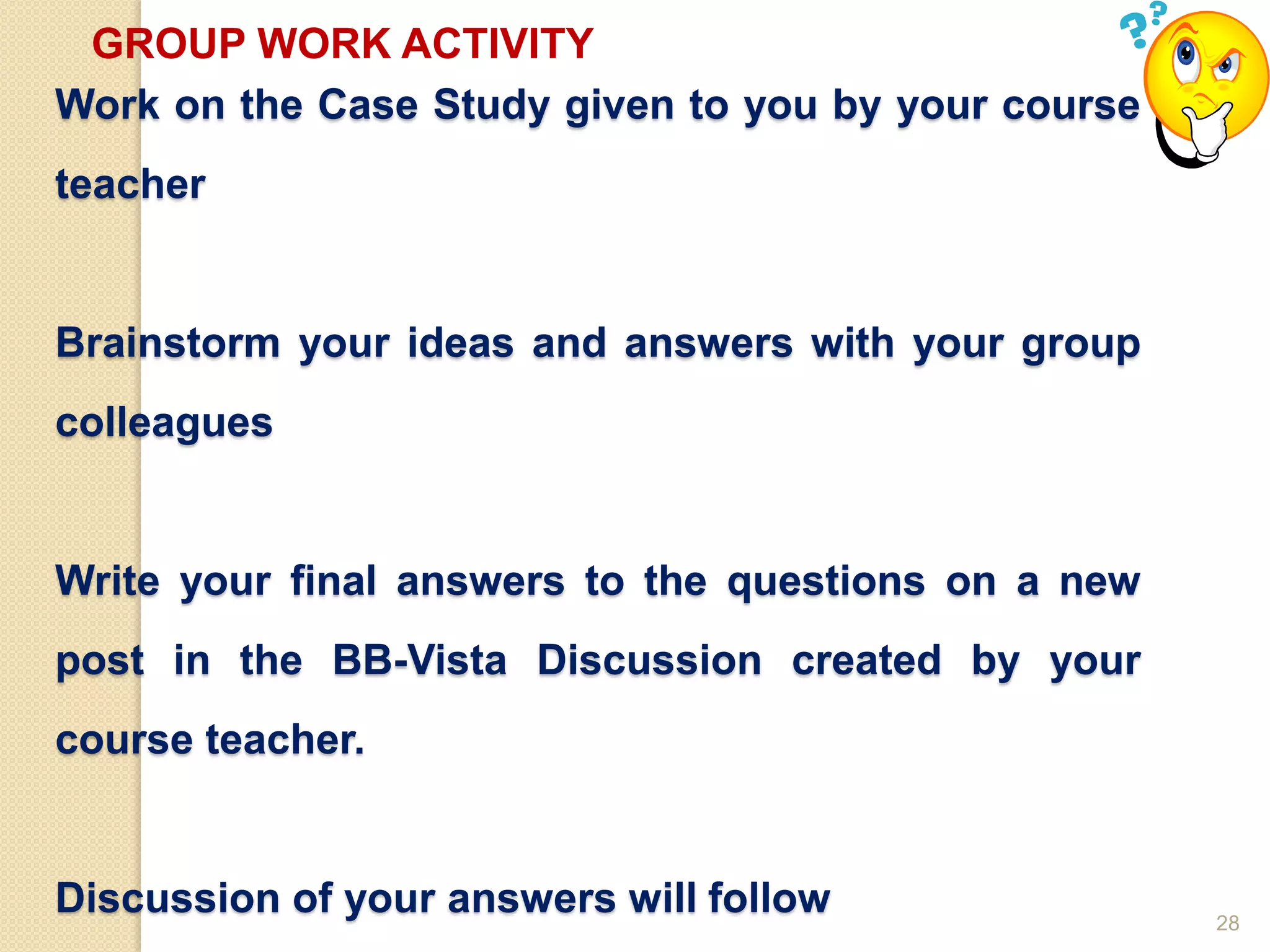 28
GROUP WORK ACTIVITY
Work on the Case Study given to you by your course
teacher
Brainstorm your ideas and answers with your group
colleagues
Write your final answers to the questions on a new
post in the BB-Vista Discussion created by your
course teacher.
Discussion of your answers will follow
 