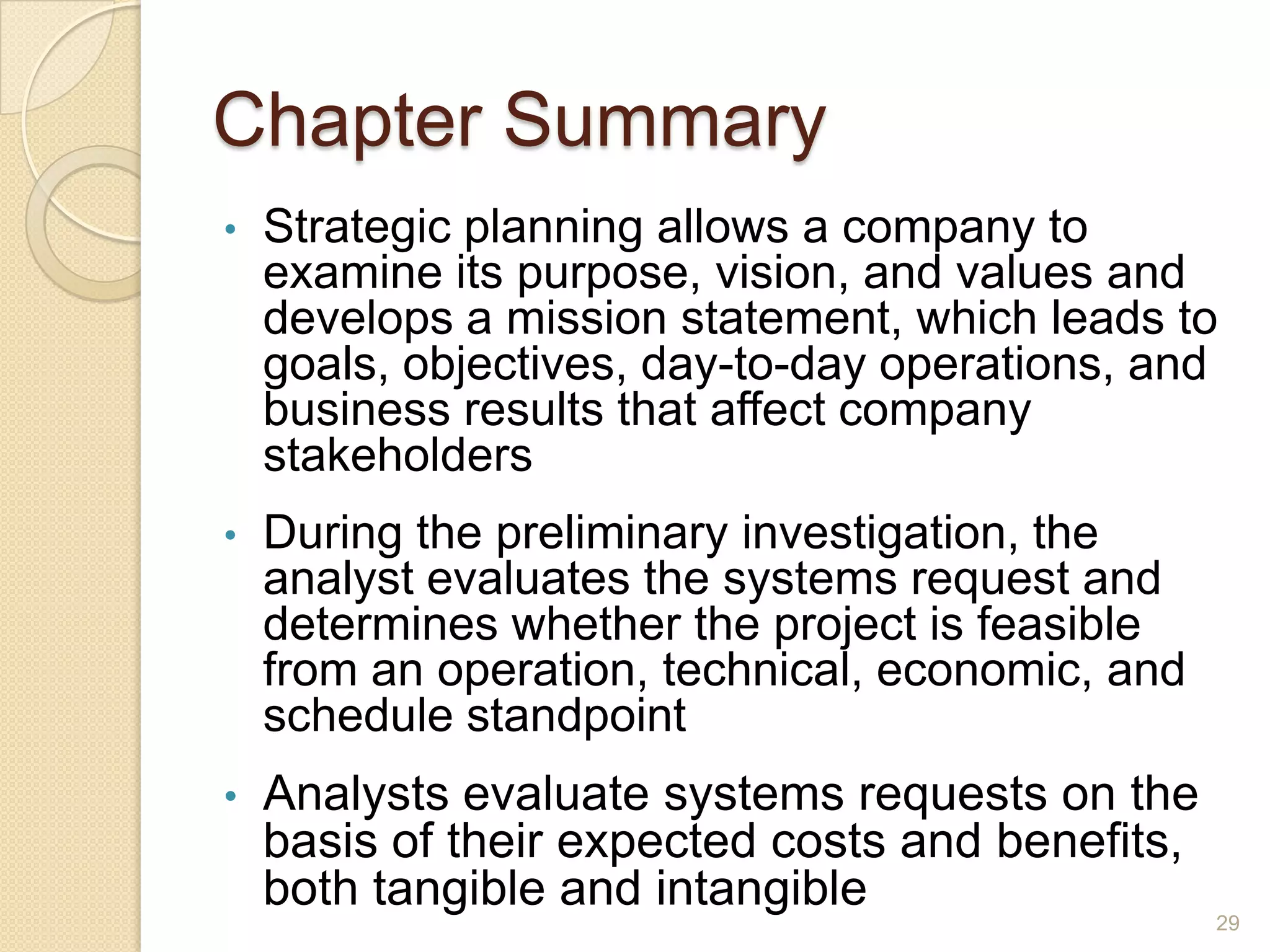 Chapter Summary
• Strategic planning allows a company to
examine its purpose, vision, and values and
develops a mission statement, which leads to
goals, objectives, day-to-day operations, and
business results that affect company
stakeholders
• During the preliminary investigation, the
analyst evaluates the systems request and
determines whether the project is feasible
from an operation, technical, economic, and
schedule standpoint
• Analysts evaluate systems requests on the
basis of their expected costs and benefits,
both tangible and intangible
29
 