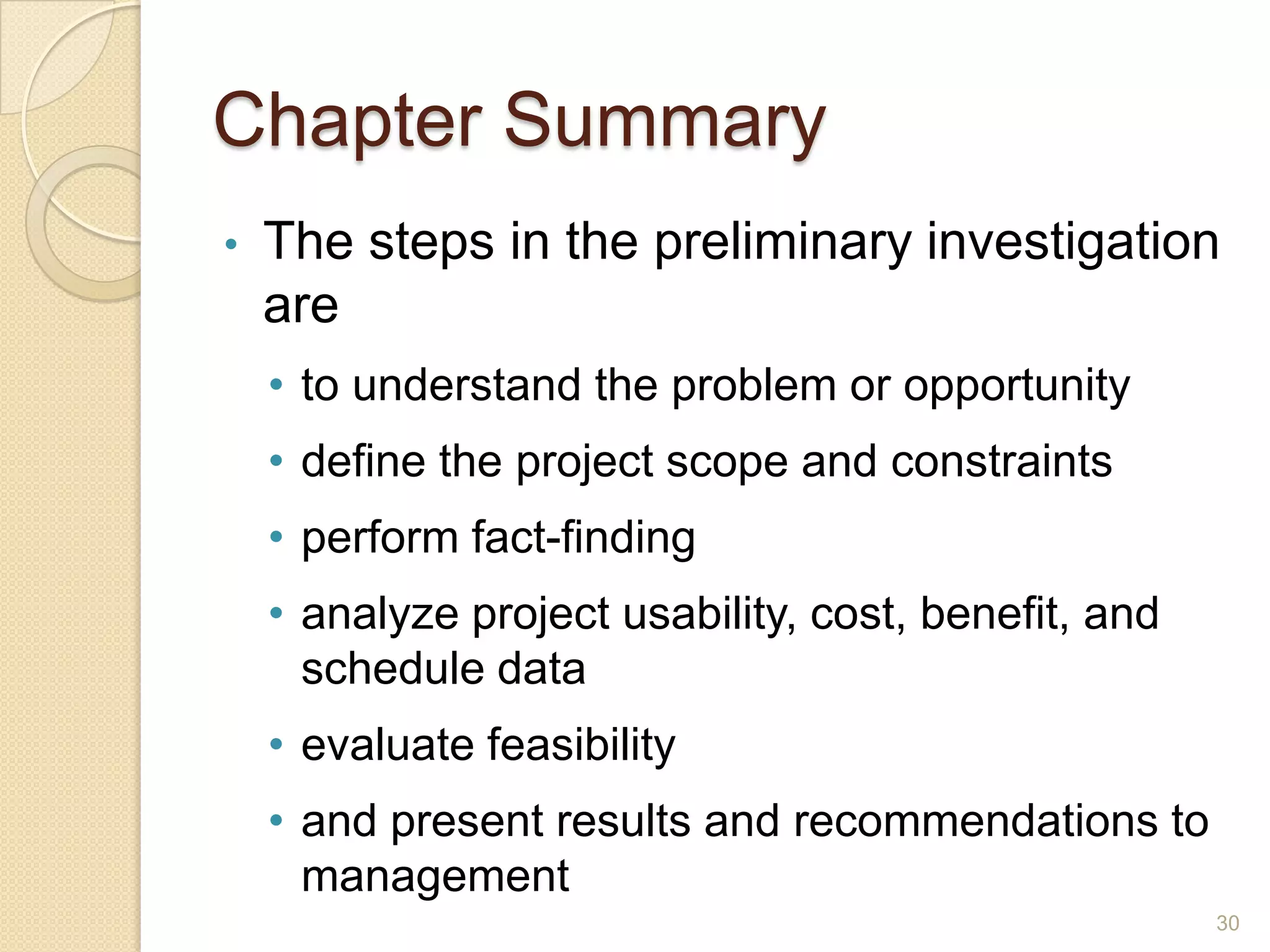 Chapter Summary
• The steps in the preliminary investigation
are
• to understand the problem or opportunity
• define the project scope and constraints
• perform fact-finding
• analyze project usability, cost, benefit, and
schedule data
• evaluate feasibility
• and present results and recommendations to
management
30
 