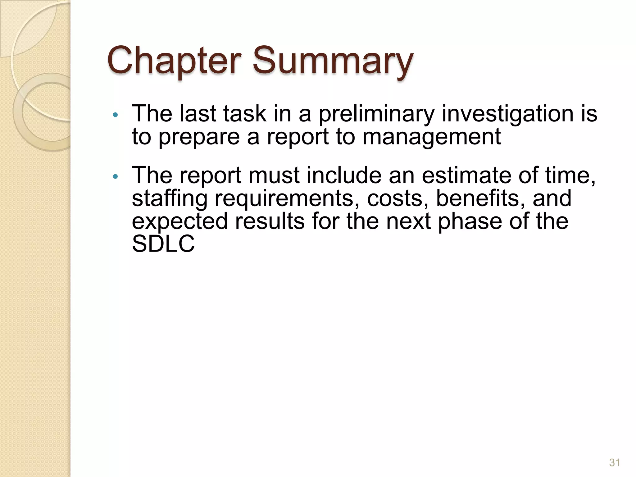 Chapter Summary
• The last task in a preliminary investigation is
to prepare a report to management
• The report must include an estimate of time,
staffing requirements, costs, benefits, and
expected results for the next phase of the
SDLC
31
 