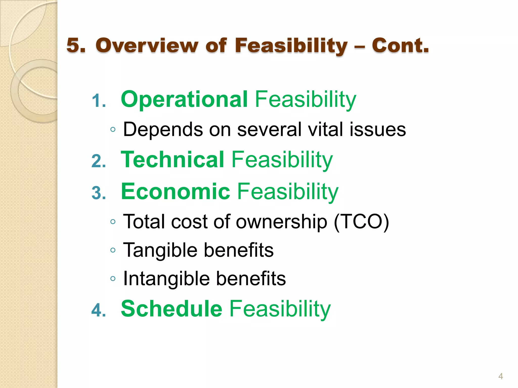 1. Operational Feasibility
◦ Depends on several vital issues
2. Technical Feasibility
3. Economic Feasibility
◦ Total cost of ownership (TCO)
◦ Tangible benefits
◦ Intangible benefits
4. Schedule Feasibility
4
5. Overview of Feasibility – Cont.
 