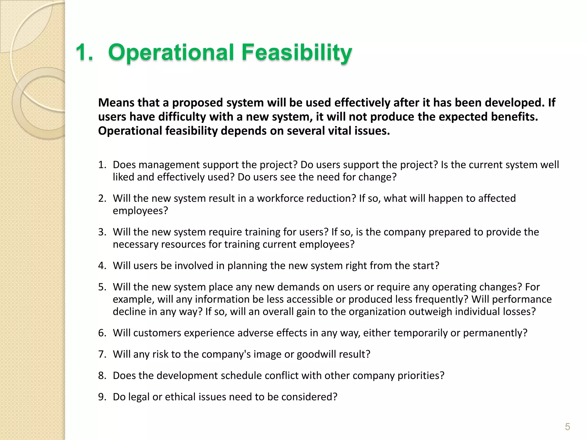 Means that a proposed system will be used effectively after it has been developed. If
users have difficulty with a new system, it will not produce the expected benefits.
Operational feasibility depends on several vital issues.
1. Does management support the project? Do users support the project? Is the current system well
liked and effectively used? Do users see the need for change?
2. Will the new system result in a workforce reduction? If so, what will happen to affected
employees?
3. Will the new system require training for users? If so, is the company prepared to provide the
necessary resources for training current employees?
4. Will users be involved in planning the new system right from the start?
5. Will the new system place any new demands on users or require any operating changes? For
example, will any information be less accessible or produced less frequently? Will performance
decline in any way? If so, will an overall gain to the organization outweigh individual losses?
6. Will customers experience adverse effects in any way, either temporarily or permanently?
7. Will any risk to the company's image or goodwill result?
8. Does the development schedule conflict with other company priorities?
9. Do legal or ethical issues need to be considered?
5
1. Operational Feasibility
 