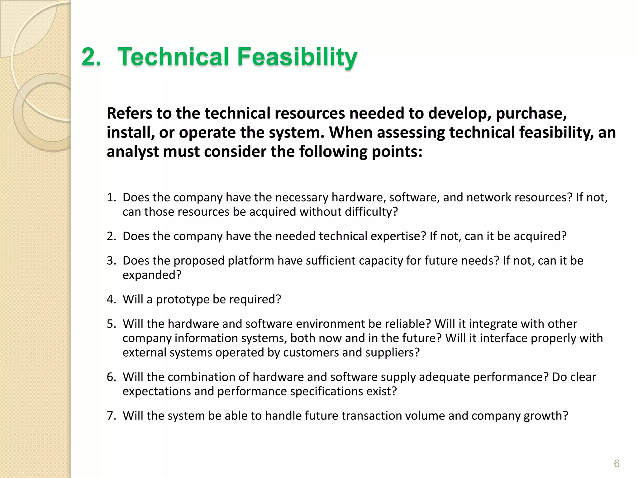 Refers to the technical resources needed to develop, purchase,
install, or operate the system. When assessing technical feasibility, an
analyst must consider the following points:
1. Does the company have the necessary hardware, software, and network resources? If not,
can those resources be acquired without difficulty?
2. Does the company have the needed technical expertise? If not, can it be acquired?
3. Does the proposed platform have sufficient capacity for future needs? If not, can it be
expanded?
4. Will a prototype be required?
5. Will the hardware and software environment be reliable? Will it integrate with other
company information systems, both now and in the future? Will it interface properly with
external systems operated by customers and suppliers?
6. Will the combination of hardware and software supply adequate performance? Do clear
expectations and performance specifications exist?
7. Will the system be able to handle future transaction volume and company growth?
6
2. Technical Feasibility
 