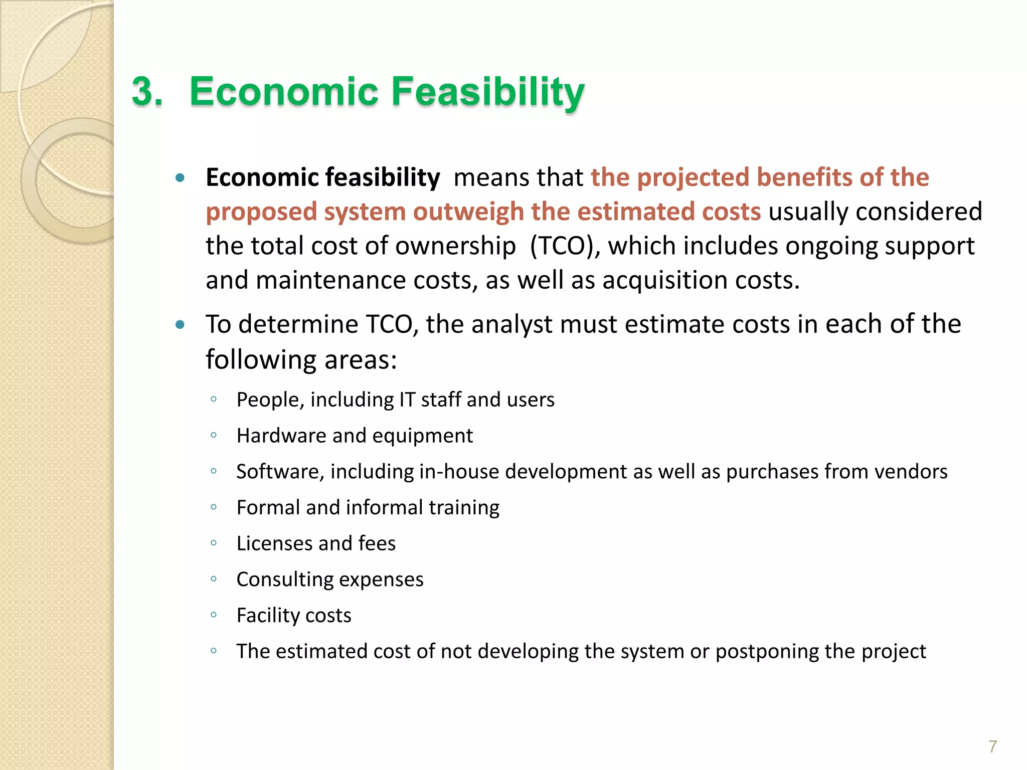  Economic feasibility means that the projected benefits of the
proposed system outweigh the estimated costs usually considered
the total cost of ownership (TCO), which includes ongoing support
and maintenance costs, as well as acquisition costs.
 To determine TCO, the analyst must estimate costs in each of the
following areas:
◦ People, including IT staff and users
◦ Hardware and equipment
◦ Software, including in-house development as well as purchases from vendors
◦ Formal and informal training
◦ Licenses and fees
◦ Consulting expenses
◦ Facility costs
◦ The estimated cost of not developing the system or postponing the project
7
3. Economic Feasibility
 