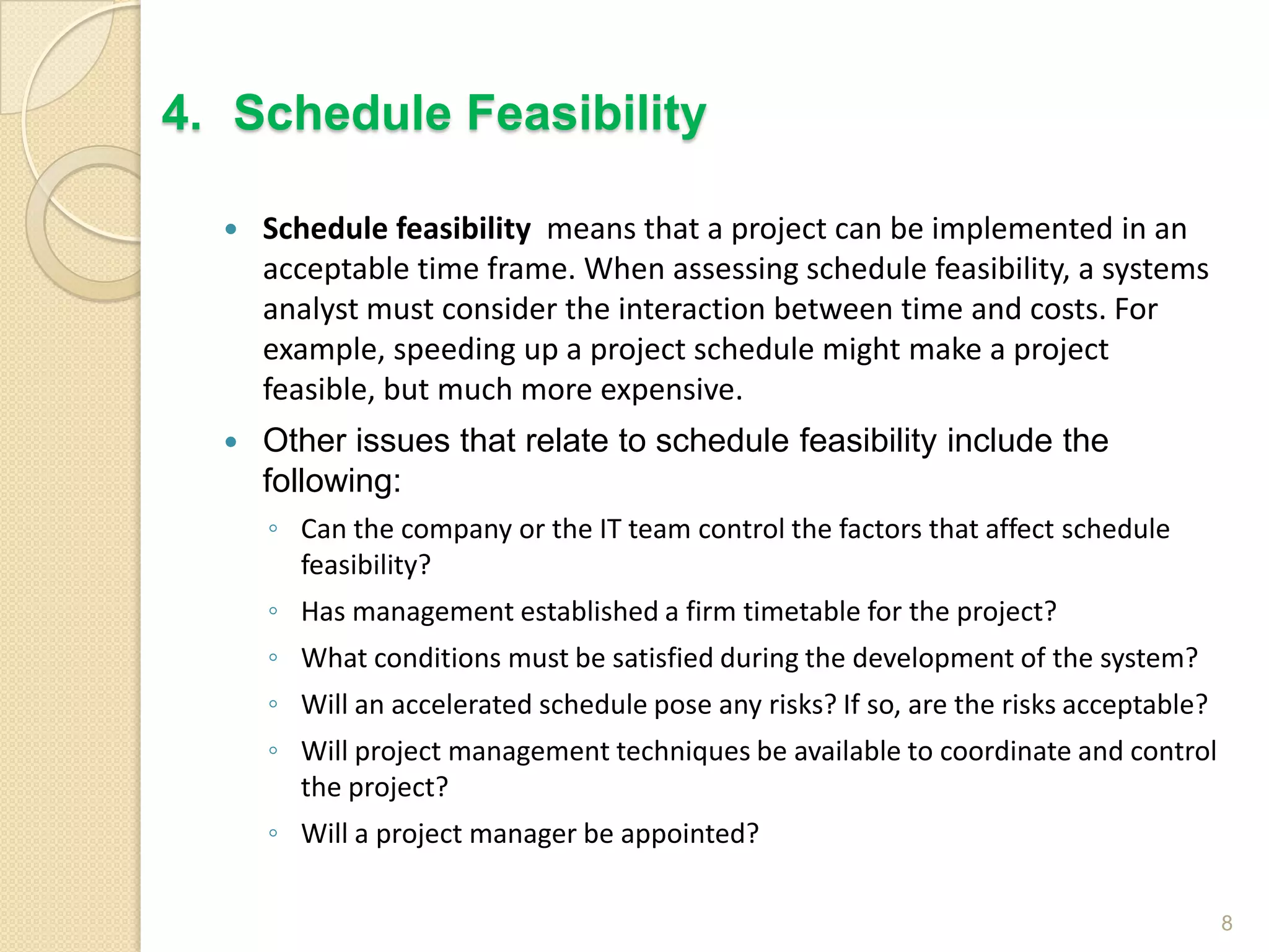  Schedule feasibility means that a project can be implemented in an
acceptable time frame. When assessing schedule feasibility, a systems
analyst must consider the interaction between time and costs. For
example, speeding up a project schedule might make a project
feasible, but much more expensive.
 Other issues that relate to schedule feasibility include the
following:
◦ Can the company or the IT team control the factors that affect schedule
feasibility?
◦ Has management established a firm timetable for the project?
◦ What conditions must be satisfied during the development of the system?
◦ Will an accelerated schedule pose any risks? If so, are the risks acceptable?
◦ Will project management techniques be available to coordinate and control
the project?
◦ Will a project manager be appointed?
8
4. Schedule Feasibility
 