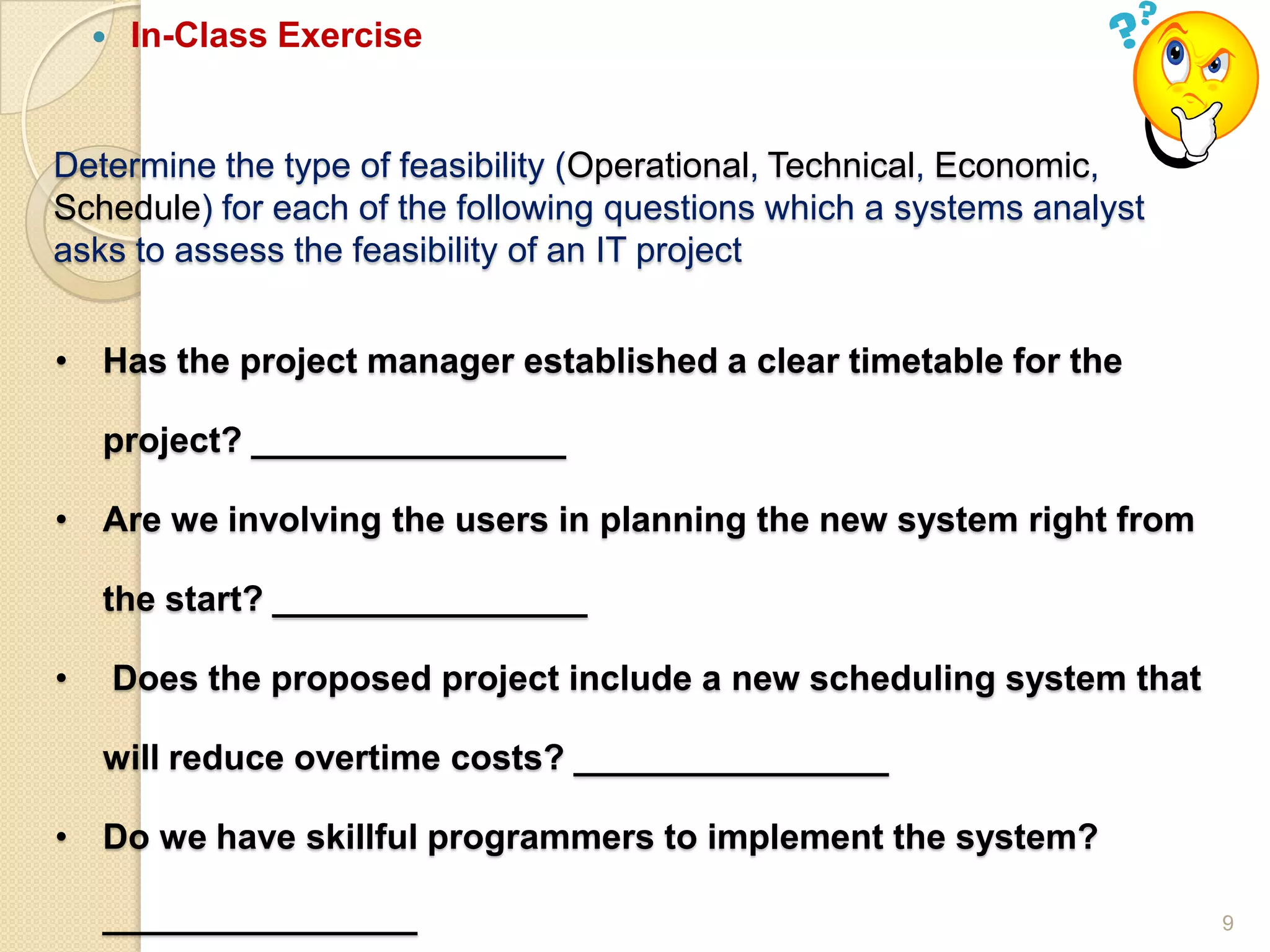 9
Determine the type of feasibility (Operational, Technical, Economic,
Schedule) for each of the following questions which a systems analyst
asks to assess the feasibility of an IT project
• Has the project manager established a clear timetable for the
project? ________________
• Are we involving the users in planning the new system right from
the start? ________________
• Does the proposed project include a new scheduling system that
will reduce overtime costs? ________________
• Do we have skillful programmers to implement the system?
________________
 In-Class Exercise
 