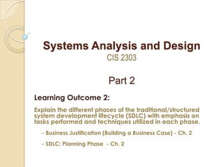 Systems Analysis and Design
CIS 2303
Part 2
Learning Outcome 2:
Explain the different phases of the traditional/structured
system development lifecycle (SDLC) with emphasis on
tasks performed and techniques utilized in each phase.
- Business Justification (Building a Business Case) - Ch. 2
- SDLC: Planning Phase - Ch. 2
 