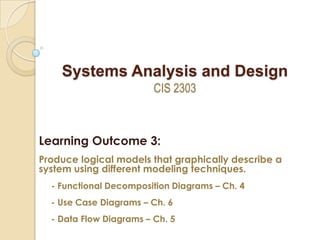 Systems Analysis and Design
CIS 2303

Learning Outcome 3:
Produce logical models that graphically describe a
system using different modeling techniques.
- Functional Decomposition Diagrams – Ch. 4
- Use Case Diagrams – Ch. 6
- Data Flow Diagrams – Ch. 5

 