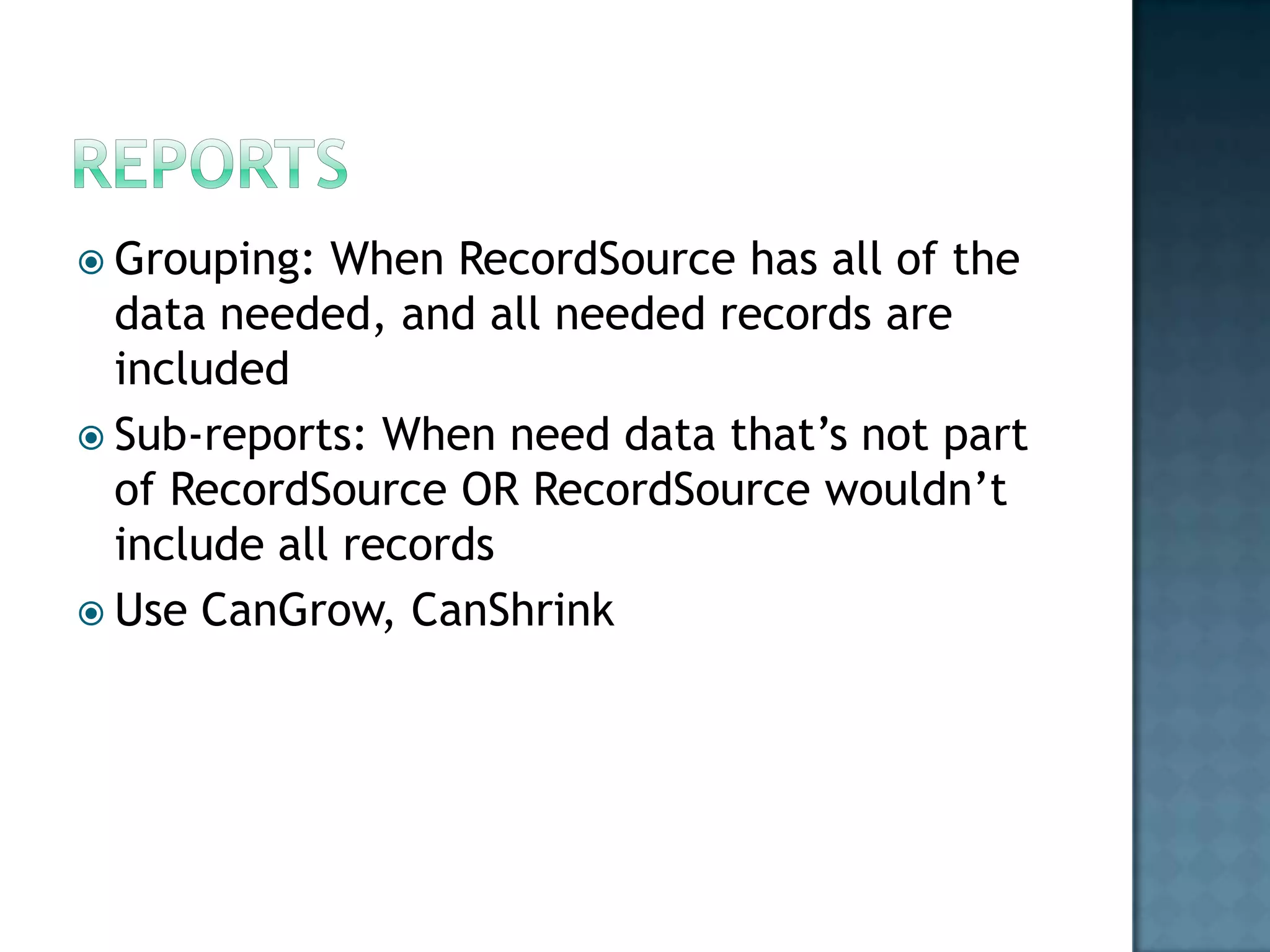 Grouping:  When RecordSource has all of the
  data needed, and all needed records are
  included
 Sub-reports: When need data that‟s not part
  of RecordSource OR RecordSource wouldn‟t
  include all records
 Use CanGrow, CanShrink
 
