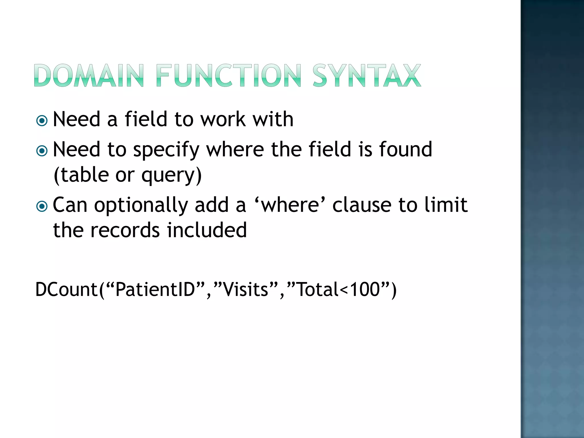  Need  a field to work with
 Need to specify where the field is found
  (table or query)
 Can optionally add a „where‟ clause to limit
  the records included

DCount(“PatientID”,”Visits”,”Total<100”)
 