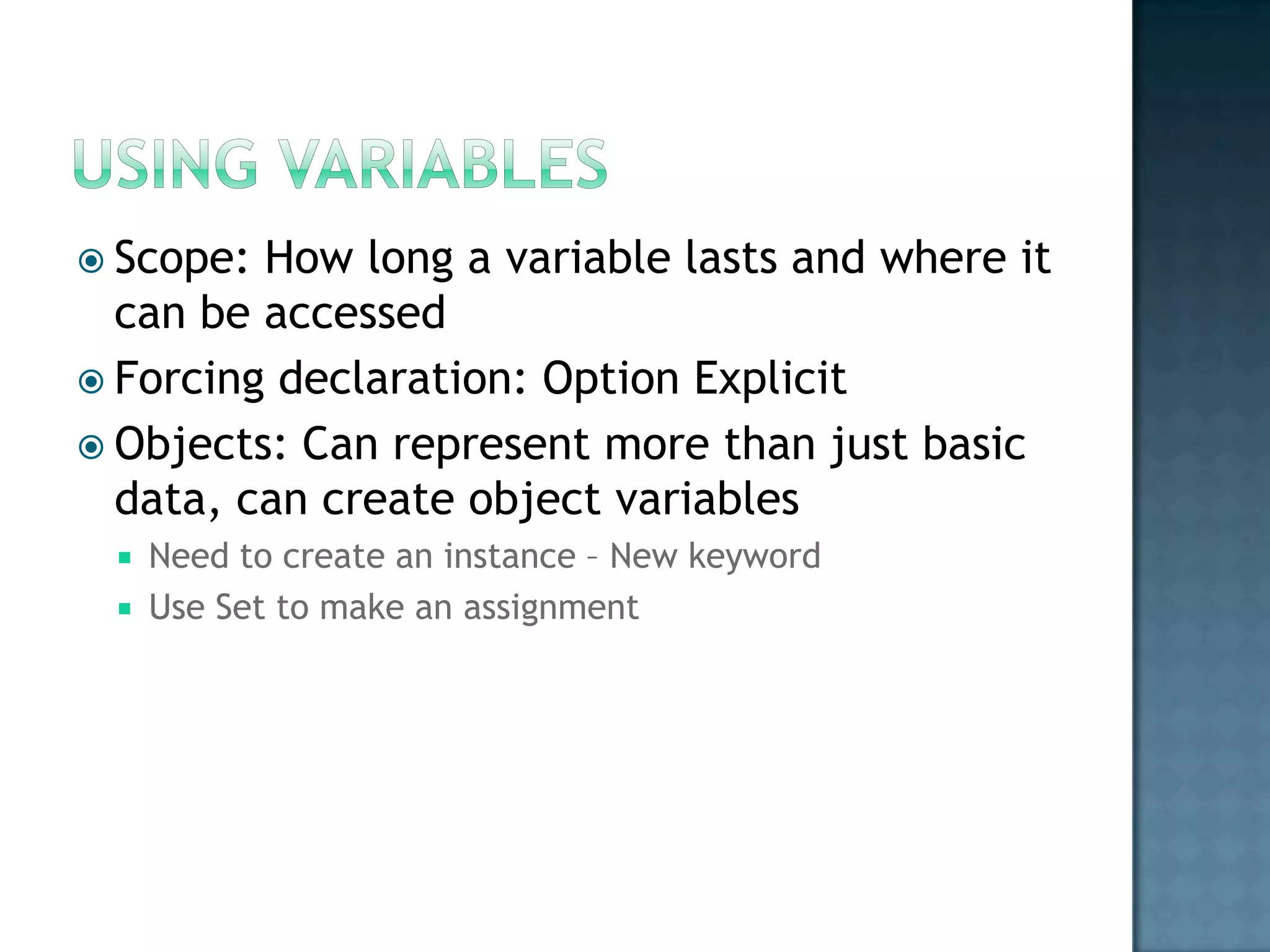  Scope: How long a variable lasts and where it
  can be accessed
 Forcing declaration: Option Explicit
 Objects: Can represent more than just basic
  data, can create object variables
    Need to create an instance – New keyword
    Use Set to make an assignment
 