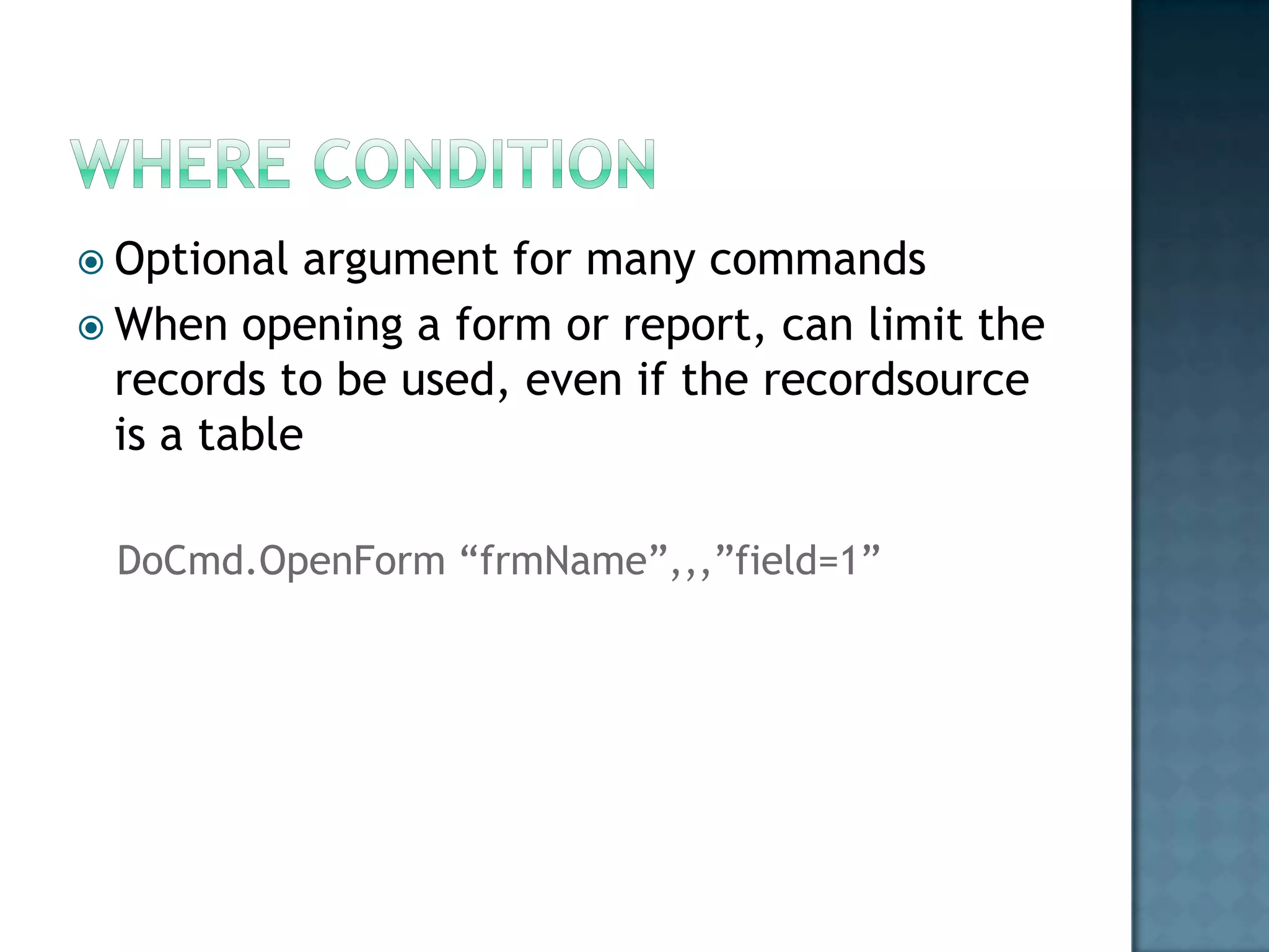  Optional  argument for many commands
 When opening a form or report, can limit the
  records to be used, even if the recordsource
  is a table

 DoCmd.OpenForm “frmName”,,,”field=1”
 