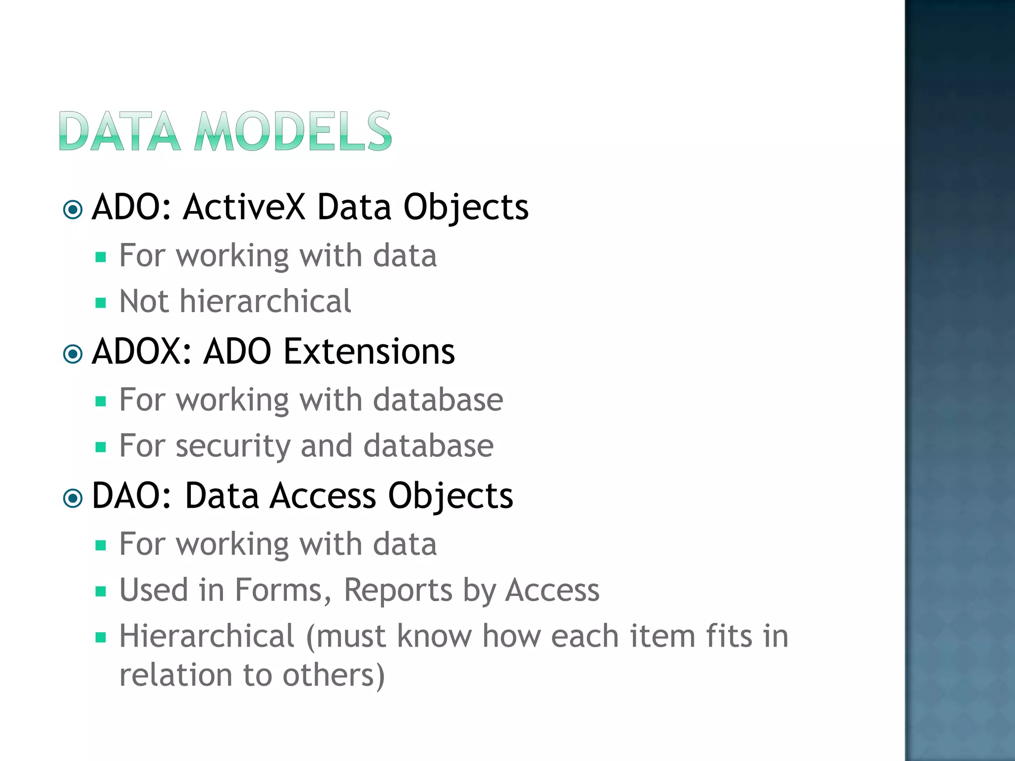  ADO:   ActiveX Data Objects
    For working with data
    Not hierarchical
 ADOX:   ADO Extensions
    For working with database
    For security and database
 DAO:   Data Access Objects
    For working with data
    Used in Forms, Reports by Access
    Hierarchical (must know how each item fits in
     relation to others)
 