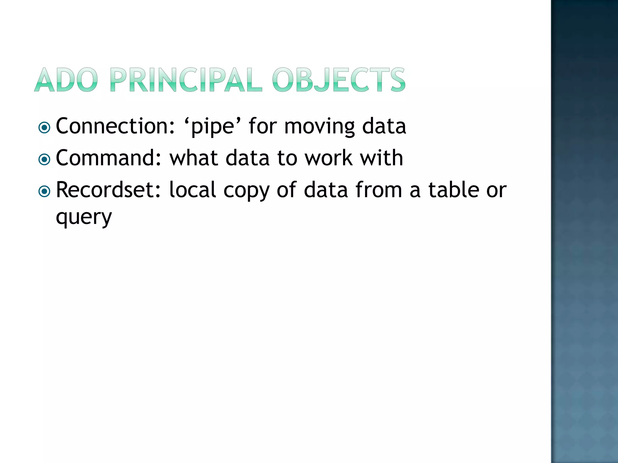  Connection:  „pipe‟ for moving data
 Command: what data to work with
 Recordset: local copy of data from a table or
  query
 