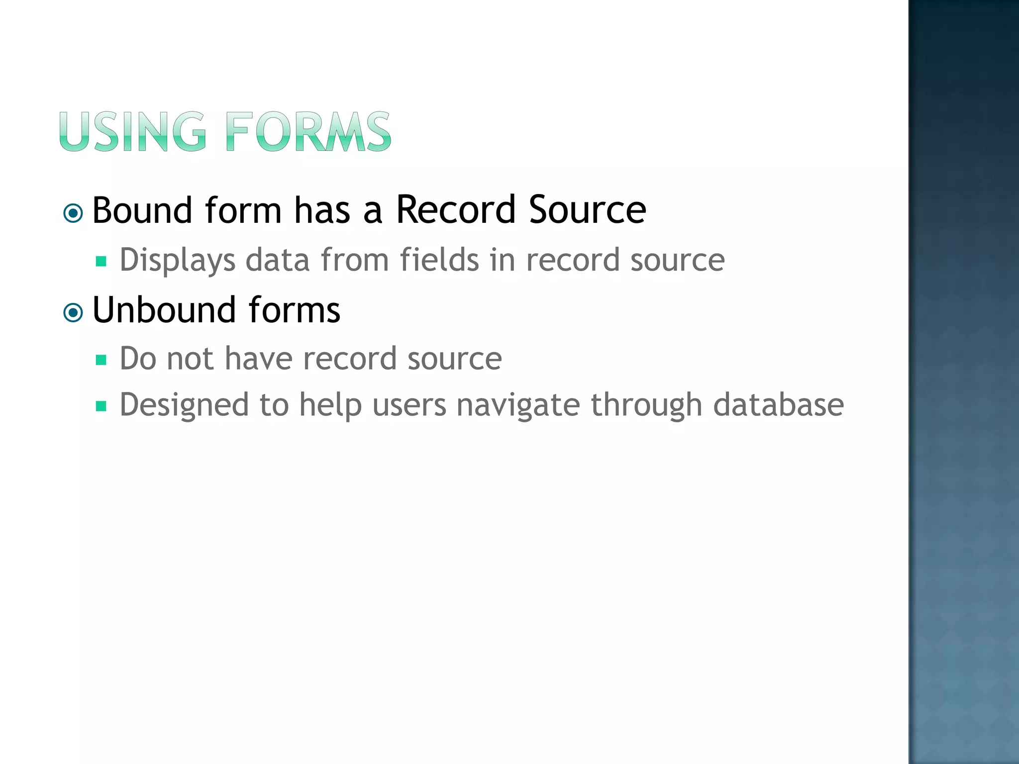  Bound   form has a Record Source
    Displays data from fields in record source
 Unbound    forms
    Do not have record source
    Designed to help users navigate through database
 