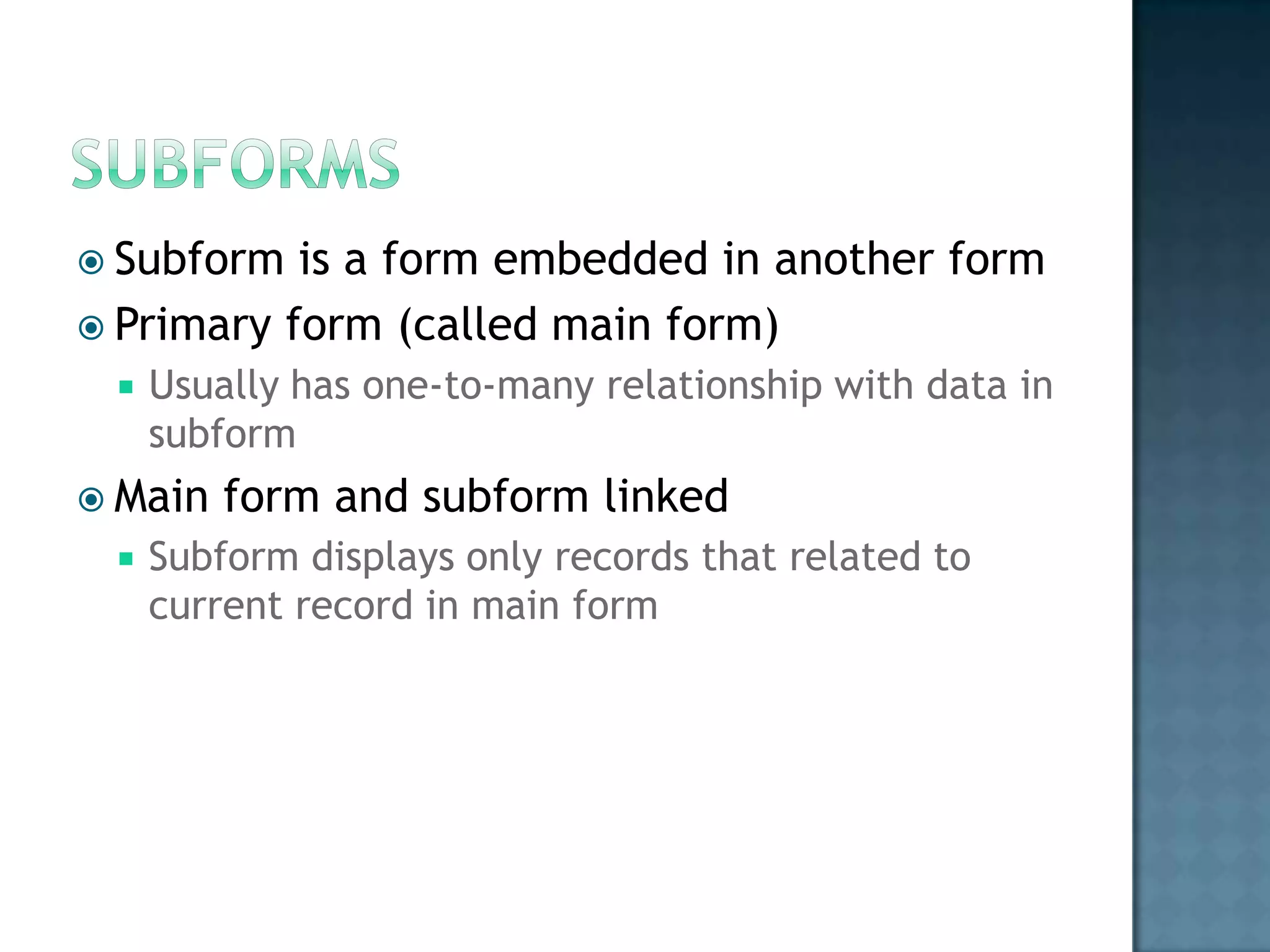  Subform  is a form embedded in another form
 Primary form (called main form)
    Usually has one-to-many relationship with data in
     subform
 Main   form and subform linked
    Subform displays only records that related to
     current record in main form
 