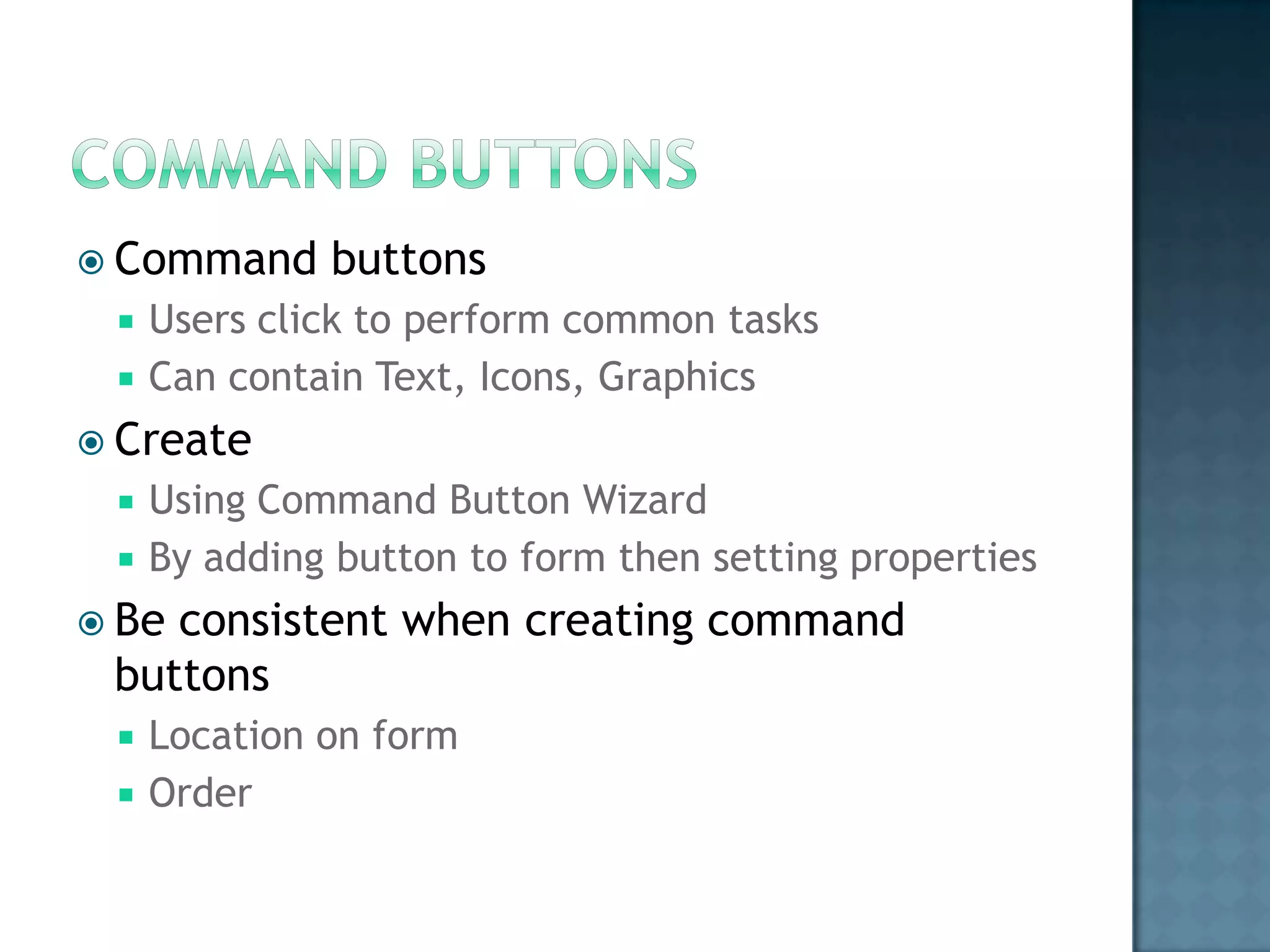  Command     buttons
    Users click to perform common tasks
    Can contain Text, Icons, Graphics
 Create
    Using Command Button Wizard
    By adding button to form then setting properties
 Beconsistent when creating command
 buttons
    Location on form
    Order
 