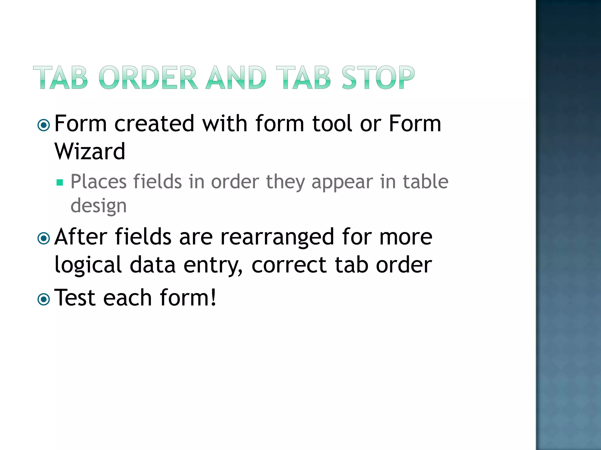  Formcreated with form tool or Form
 Wizard
    Places fields in order they appear in table
     design
 After fields are rearranged for more
  logical data entry, correct tab order
 Test each form!
 