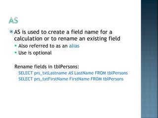 AS is used to create a field name for a calculation or to rename an existing field  Also referred to as an  alias Use is optional Rename fields in tblPersons: SELECT prs_txtLastname  AS  LastName FROM tblPersons SELECT prs_txtFirstName FirstName FROM tblPersons 