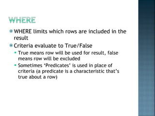 WHERE limits which rows are included in the result Criteria evaluate to True/False True means row will be used for result, false means row will be excluded Sometimes ‘Predicates’ is used in place of criteria (a predicate is a characteristic that’s true about a row) 