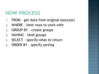 FROM – get data from original source(s) WHERE – limit rows to work with GROUP BY – create groups HAVING – limit groups SELECT – specify what to return ORDER BY – specify sorting 