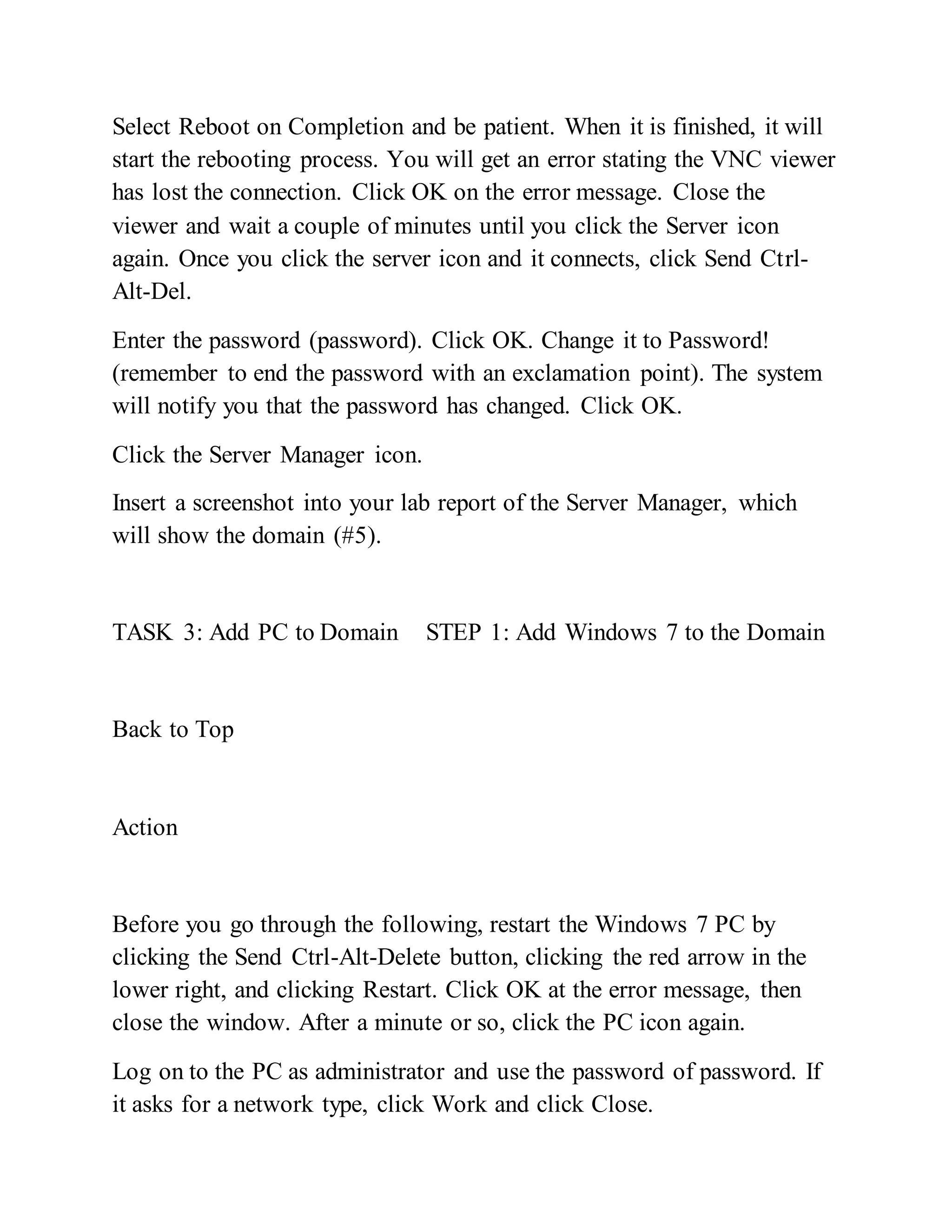 Select Reboot on Completion and be patient. When it is finished, it will
start the rebooting process. You will get an error stating the VNC viewer
has lost the connection. Click OK on the error message. Close the
viewer and wait a couple of minutes until you click the Server icon
again. Once you click the server icon and it connects, click Send Ctrl-
Alt-Del.
Enter the password (password). Click OK. Change it to Password!
(remember to end the password with an exclamation point). The system
will notify you that the password has changed. Click OK.
Click the Server Manager icon.
Insert a screenshot into your lab report of the Server Manager, which
will show the domain (#5).
TASK 3: Add PC to Domain STEP 1: Add Windows 7 to the Domain
Back to Top
Action
Before you go through the following, restart the Windows 7 PC by
clicking the Send Ctrl-Alt-Delete button, clicking the red arrow in the
lower right, and clicking Restart. Click OK at the error message, then
close the window. After a minute or so, click the PC icon again.
Log on to the PC as administrator and use the password of password. If
it asks for a network type, click Work and click Close.
 