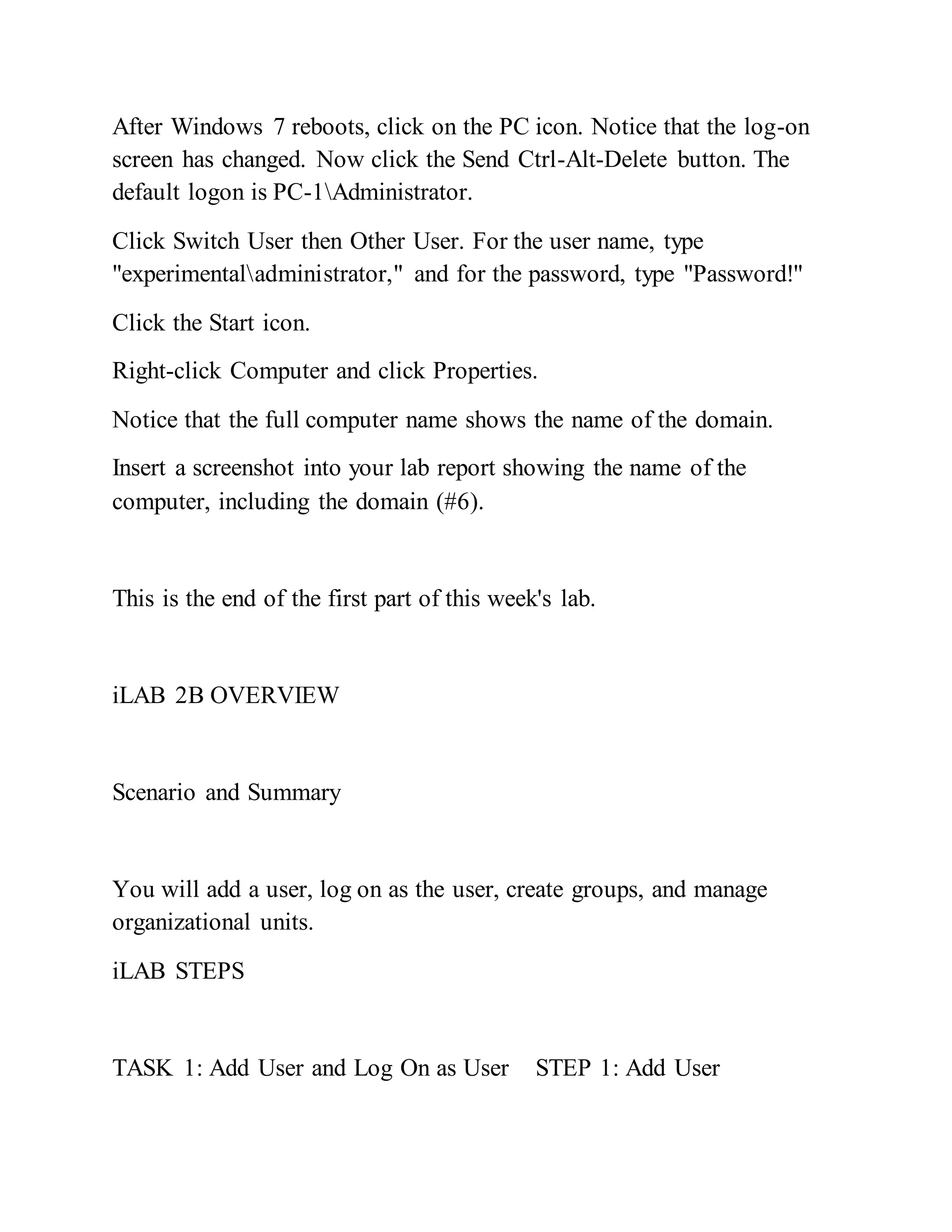 After Windows 7 reboots, click on the PC icon. Notice that the log-on
screen has changed. Now click the Send Ctrl-Alt-Delete button. The
default logon is PC-1Administrator.
Click Switch User then Other User. For the user name, type
"experimentaladministrator," and for the password, type "Password!"
Click the Start icon.
Right-click Computer and click Properties.
Notice that the full computer name shows the name of the domain.
Insert a screenshot into your lab report showing the name of the
computer, including the domain (#6).
This is the end of the first part of this week's lab.
iLAB 2B OVERVIEW
Scenario and Summary
You will add a user, log on as the user, create groups, and manage
organizational units.
iLAB STEPS
TASK 1: Add User and Log On as User STEP 1: Add User
 