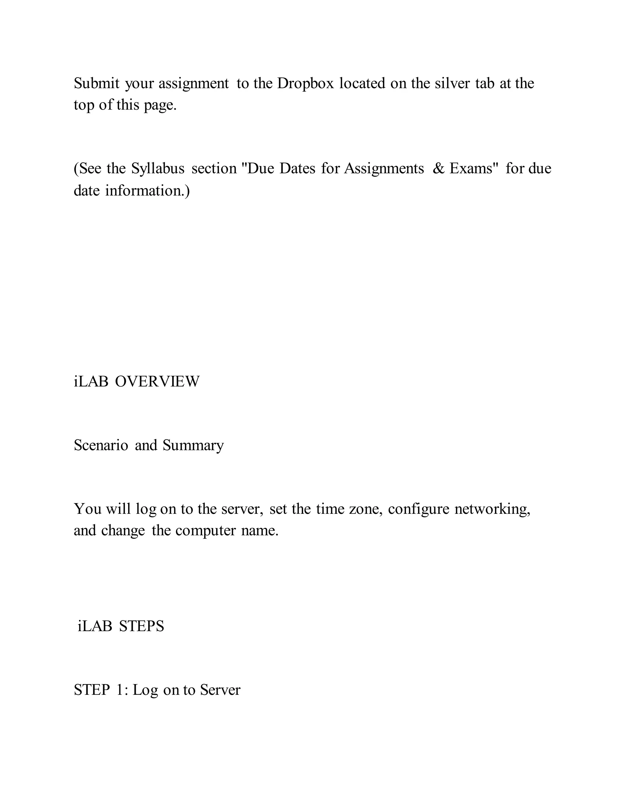 Submit your assignment to the Dropbox located on the silver tab at the
top of this page.
(See the Syllabus section "Due Dates for Assignments & Exams" for due
date information.)
iLAB OVERVIEW
Scenario and Summary
You will log on to the server, set the time zone, configure networking,
and change the computer name.
iLAB STEPS
STEP 1: Log on to Server
 