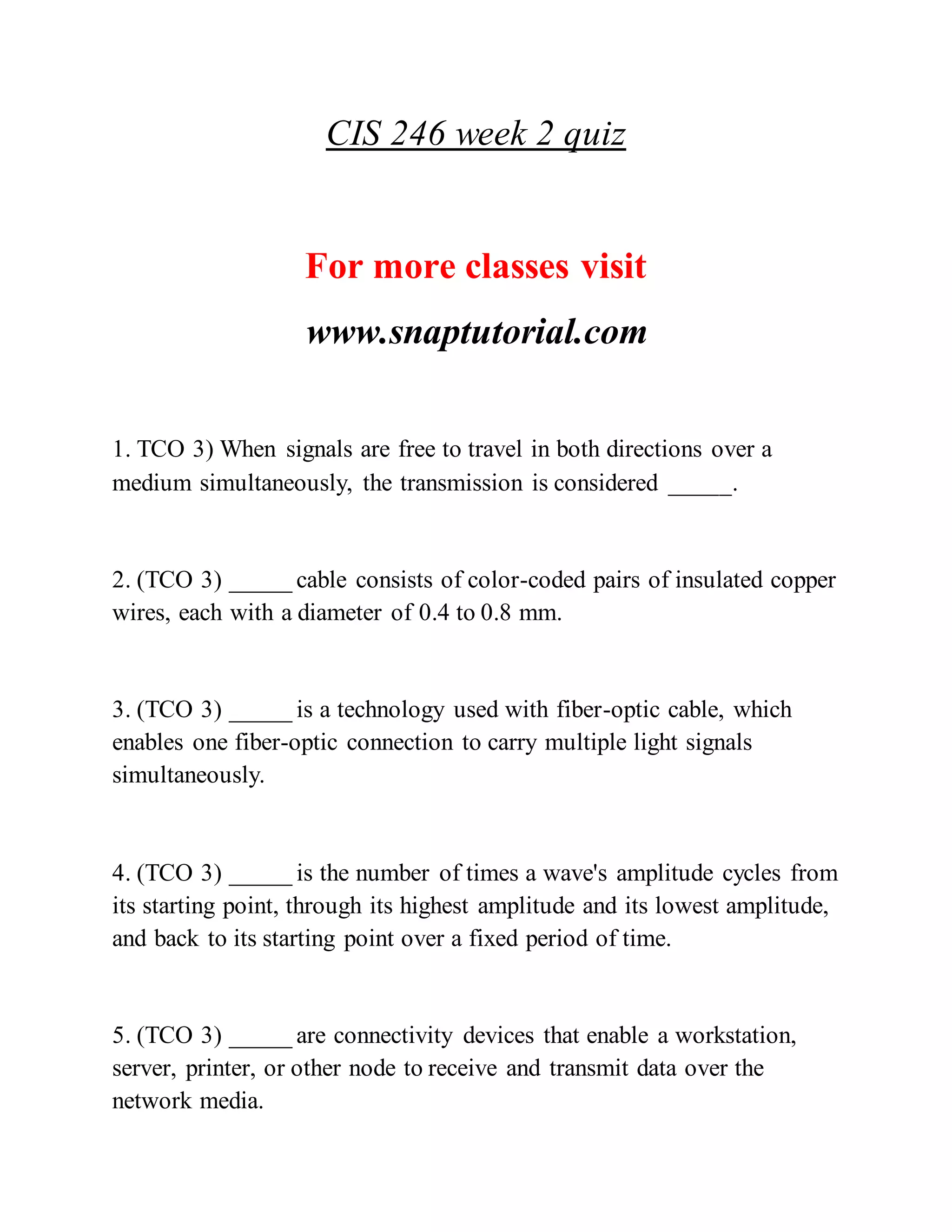 CIS 246 week 2 quiz
For more classes visit
www.snaptutorial.com
1. TCO 3) When signals are free to travel in both directions over a
medium simultaneously, the transmission is considered _____.
2. (TCO 3) _____ cable consists of color-coded pairs of insulated copper
wires, each with a diameter of 0.4 to 0.8 mm.
3. (TCO 3) _____ is a technology used with fiber-optic cable, which
enables one fiber-optic connection to carry multiple light signals
simultaneously.
4. (TCO 3) _____ is the number of times a wave's amplitude cycles from
its starting point, through its highest amplitude and its lowest amplitude,
and back to its starting point over a fixed period of time.
5. (TCO 3) _____ are connectivity devices that enable a workstation,
server, printer, or other node to receive and transmit data over the
network media.
 
