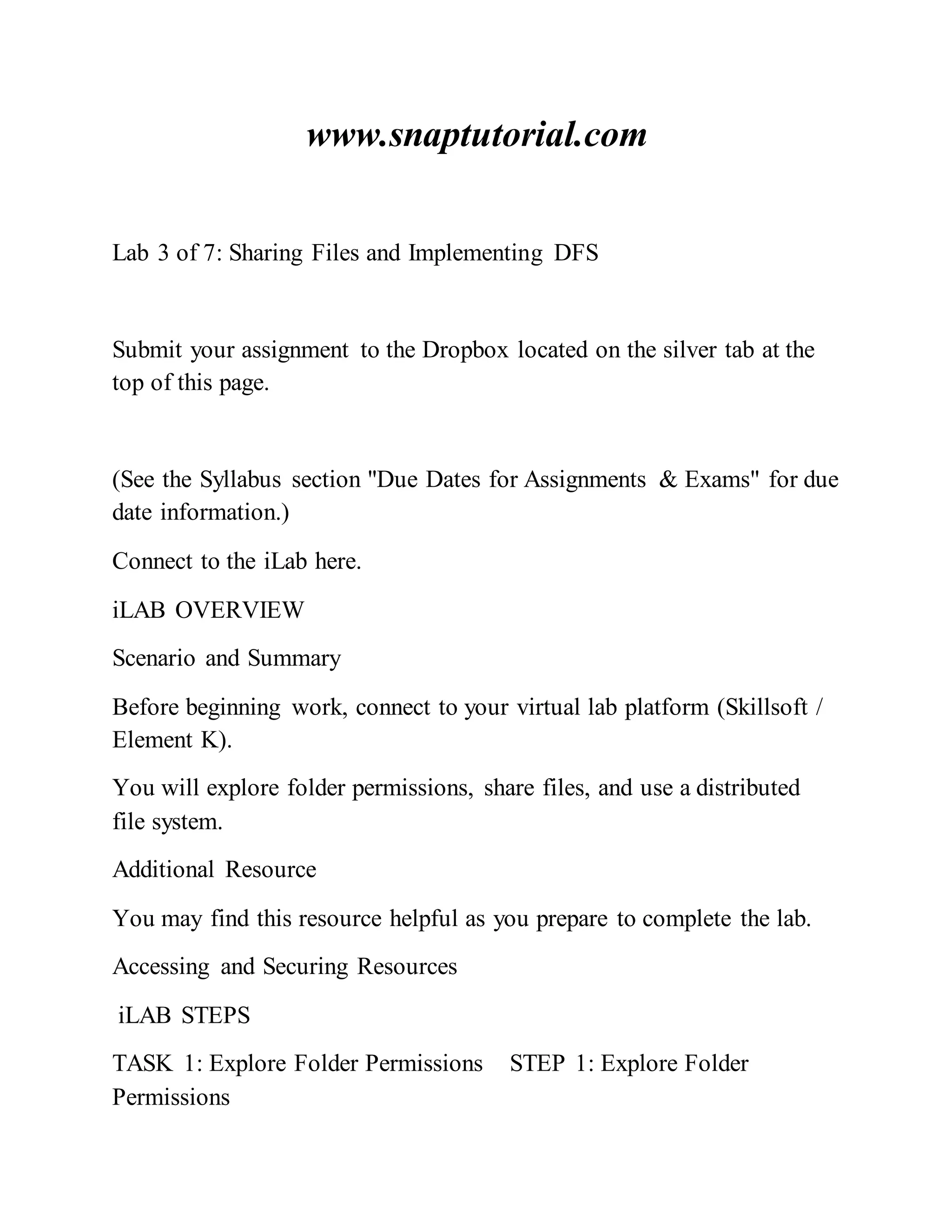 www.snaptutorial.com
Lab 3 of 7: Sharing Files and Implementing DFS
Submit your assignment to the Dropbox located on the silver tab at the
top of this page.
(See the Syllabus section "Due Dates for Assignments & Exams" for due
date information.)
Connect to the iLab here.
iLAB OVERVIEW
Scenario and Summary
Before beginning work, connect to your virtual lab platform (Skillsoft /
Element K).
You will explore folder permissions, share files, and use a distributed
file system.
Additional Resource
You may find this resource helpful as you prepare to complete the lab.
Accessing and Securing Resources
iLAB STEPS
TASK 1: Explore Folder Permissions STEP 1: Explore Folder
Permissions
 