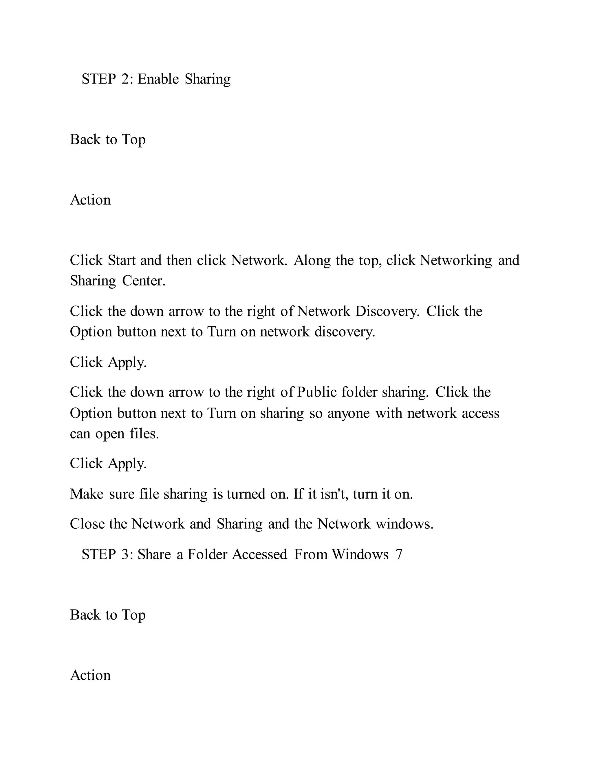 STEP 2: Enable Sharing
Back to Top
Action
Click Start and then click Network. Along the top, click Networking and
Sharing Center.
Click the down arrow to the right of Network Discovery. Click the
Option button next to Turn on network discovery.
Click Apply.
Click the down arrow to the right of Public folder sharing. Click the
Option button next to Turn on sharing so anyone with network access
can open files.
Click Apply.
Make sure file sharing is turned on. If it isn't, turn it on.
Close the Network and Sharing and the Network windows.
STEP 3: Share a Folder Accessed From Windows 7
Back to Top
Action
 
