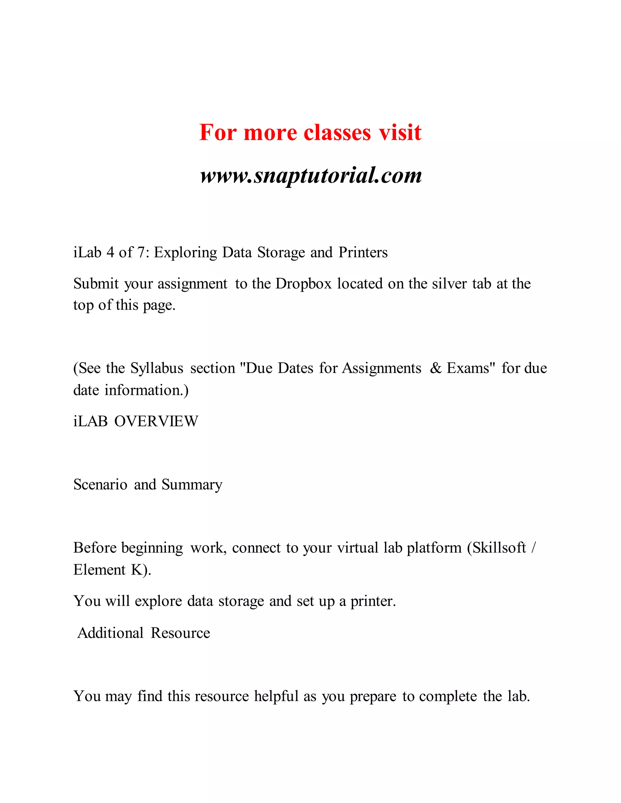 For more classes visit
www.snaptutorial.com
iLab 4 of 7: Exploring Data Storage and Printers
Submit your assignment to the Dropbox located on the silver tab at the
top of this page.
(See the Syllabus section "Due Dates for Assignments & Exams" for due
date information.)
iLAB OVERVIEW
Scenario and Summary
Before beginning work, connect to your virtual lab platform (Skillsoft /
Element K).
You will explore data storage and set up a printer.
Additional Resource
You may find this resource helpful as you prepare to complete the lab.
 