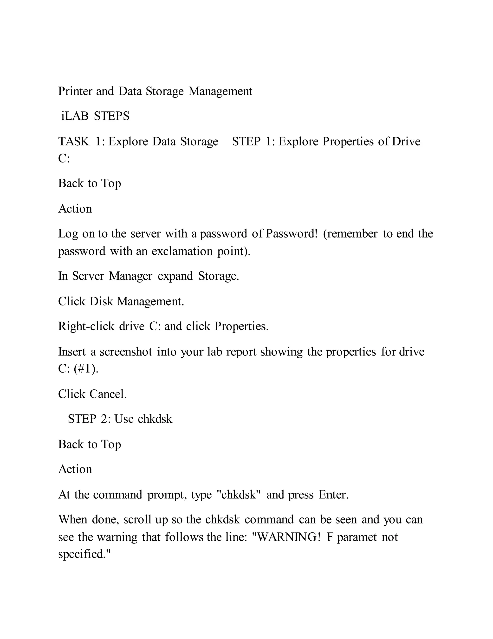Printer and Data Storage Management
iLAB STEPS
TASK 1: Explore Data Storage STEP 1: Explore Properties of Drive
C:
Back to Top
Action
Log on to the server with a password of Password! (remember to end the
password with an exclamation point).
In Server Manager expand Storage.
Click Disk Management.
Right-click drive C: and click Properties.
Insert a screenshot into your lab report showing the properties for drive
C: (#1).
Click Cancel.
STEP 2: Use chkdsk
Back to Top
Action
At the command prompt, type "chkdsk" and press Enter.
When done, scroll up so the chkdsk command can be seen and you can
see the warning that follows the line: "WARNING! F paramet not
specified."
 