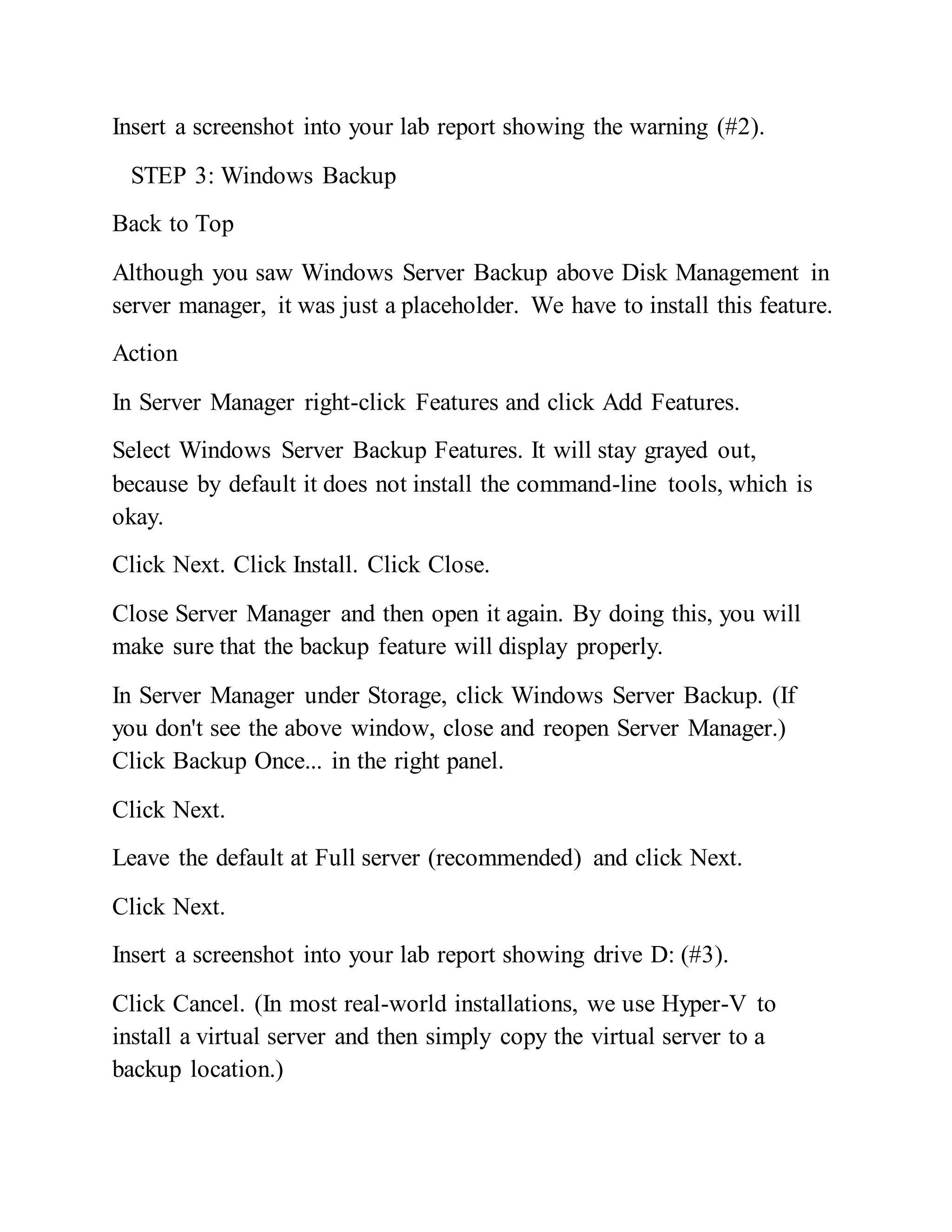 Insert a screenshot into your lab report showing the warning (#2).
STEP 3: Windows Backup
Back to Top
Although you saw Windows Server Backup above Disk Management in
server manager, it was just a placeholder. We have to install this feature.
Action
In Server Manager right-click Features and click Add Features.
Select Windows Server Backup Features. It will stay grayed out,
because by default it does not install the command-line tools, which is
okay.
Click Next. Click Install. Click Close.
Close Server Manager and then open it again. By doing this, you will
make sure that the backup feature will display properly.
In Server Manager under Storage, click Windows Server Backup. (If
you don't see the above window, close and reopen Server Manager.)
Click Backup Once... in the right panel.
Click Next.
Leave the default at Full server (recommended) and click Next.
Click Next.
Insert a screenshot into your lab report showing drive D: (#3).
Click Cancel. (In most real-world installations, we use Hyper-V to
install a virtual server and then simply copy the virtual server to a
backup location.)
 