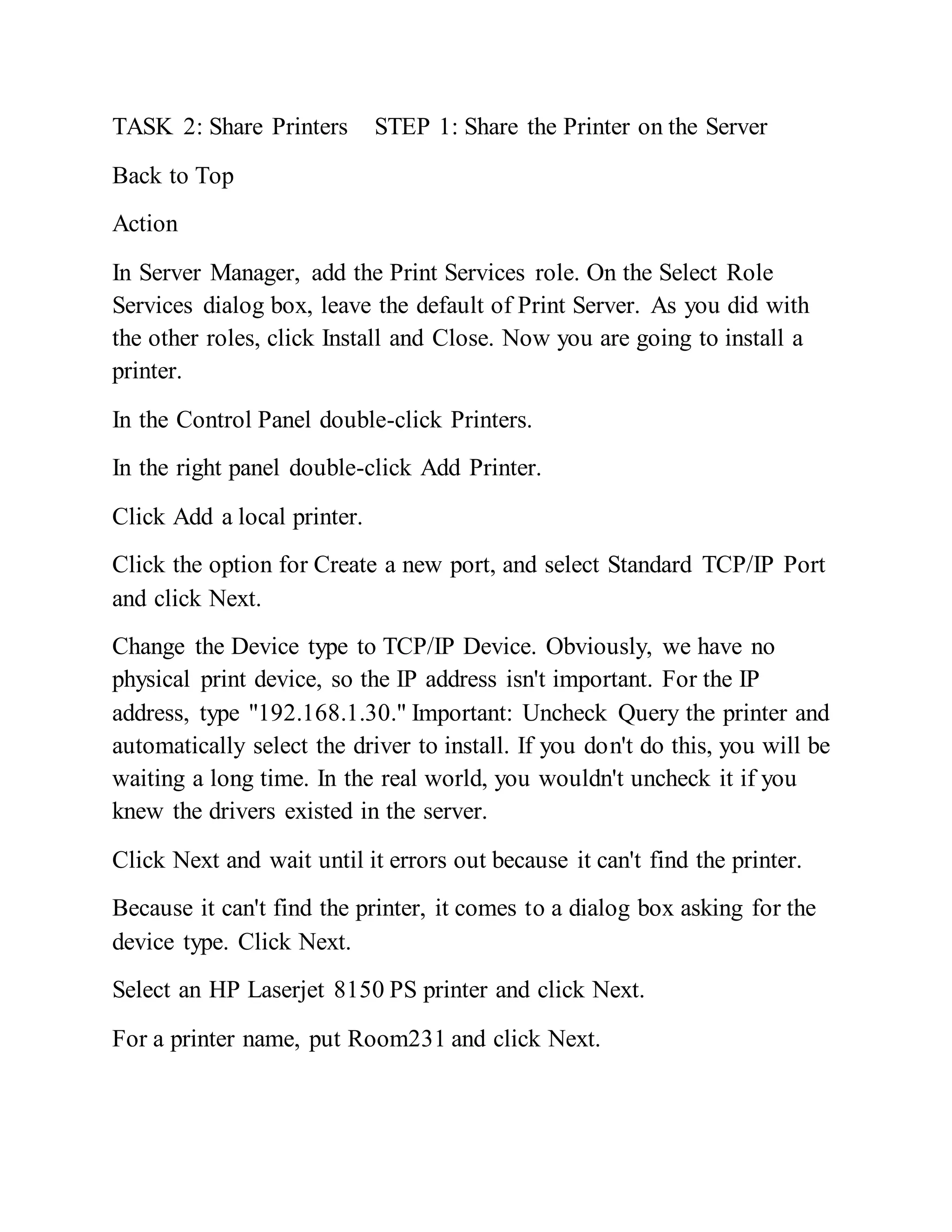 TASK 2: Share Printers STEP 1: Share the Printer on the Server
Back to Top
Action
In Server Manager, add the Print Services role. On the Select Role
Services dialog box, leave the default of Print Server. As you did with
the other roles, click Install and Close. Now you are going to install a
printer.
In the Control Panel double-click Printers.
In the right panel double-click Add Printer.
Click Add a local printer.
Click the option for Create a new port, and select Standard TCP/IP Port
and click Next.
Change the Device type to TCP/IP Device. Obviously, we have no
physical print device, so the IP address isn't important. For the IP
address, type "192.168.1.30." Important: Uncheck Query the printer and
automatically select the driver to install. If you don't do this, you will be
waiting a long time. In the real world, you wouldn't uncheck it if you
knew the drivers existed in the server.
Click Next and wait until it errors out because it can't find the printer.
Because it can't find the printer, it comes to a dialog box asking for the
device type. Click Next.
Select an HP Laserjet 8150 PS printer and click Next.
For a printer name, put Room231 and click Next.
 