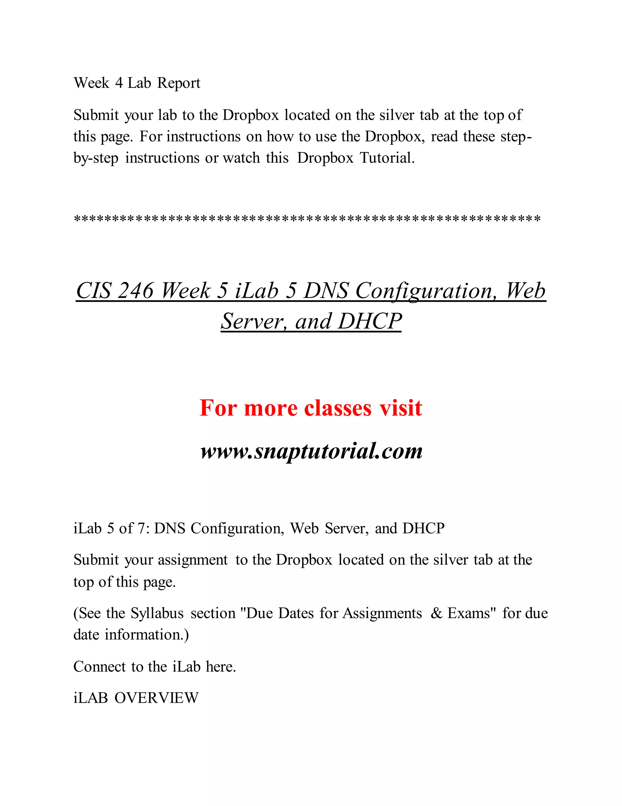 Week 4 Lab Report
Submit your lab to the Dropbox located on the silver tab at the top of
this page. For instructions on how to use the Dropbox, read these step-
by-step instructions or watch this Dropbox Tutorial.
**********************************************************
CIS 246 Week 5 iLab 5 DNS Configuration, Web
Server, and DHCP
For more classes visit
www.snaptutorial.com
iLab 5 of 7: DNS Configuration, Web Server, and DHCP
Submit your assignment to the Dropbox located on the silver tab at the
top of this page.
(See the Syllabus section "Due Dates for Assignments & Exams" for due
date information.)
Connect to the iLab here.
iLAB OVERVIEW
 