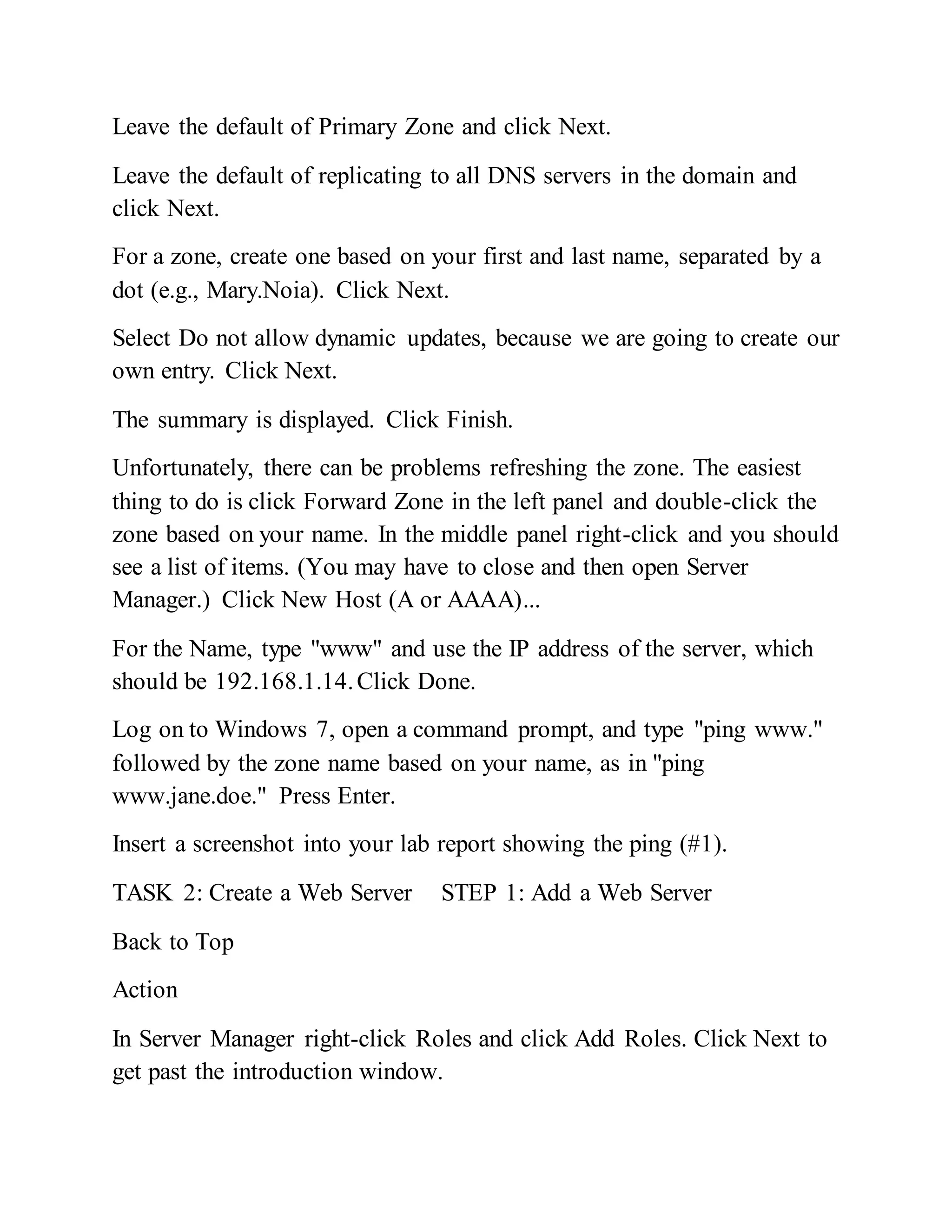 Leave the default of Primary Zone and click Next.
Leave the default of replicating to all DNS servers in the domain and
click Next.
For a zone, create one based on your first and last name, separated by a
dot (e.g., Mary.Noia). Click Next.
Select Do not allow dynamic updates, because we are going to create our
own entry. Click Next.
The summary is displayed. Click Finish.
Unfortunately, there can be problems refreshing the zone. The easiest
thing to do is click Forward Zone in the left panel and double-click the
zone based on your name. In the middle panel right-click and you should
see a list of items. (You may have to close and then open Server
Manager.) Click New Host (A or AAAA)...
For the Name, type "www" and use the IP address of the server, which
should be 192.168.1.14.Click Done.
Log on to Windows 7, open a command prompt, and type "ping www."
followed by the zone name based on your name, as in "ping
www.jane.doe." Press Enter.
Insert a screenshot into your lab report showing the ping (#1).
TASK 2: Create a Web Server STEP 1: Add a Web Server
Back to Top
Action
In Server Manager right-click Roles and click Add Roles. Click Next to
get past the introduction window.
 
