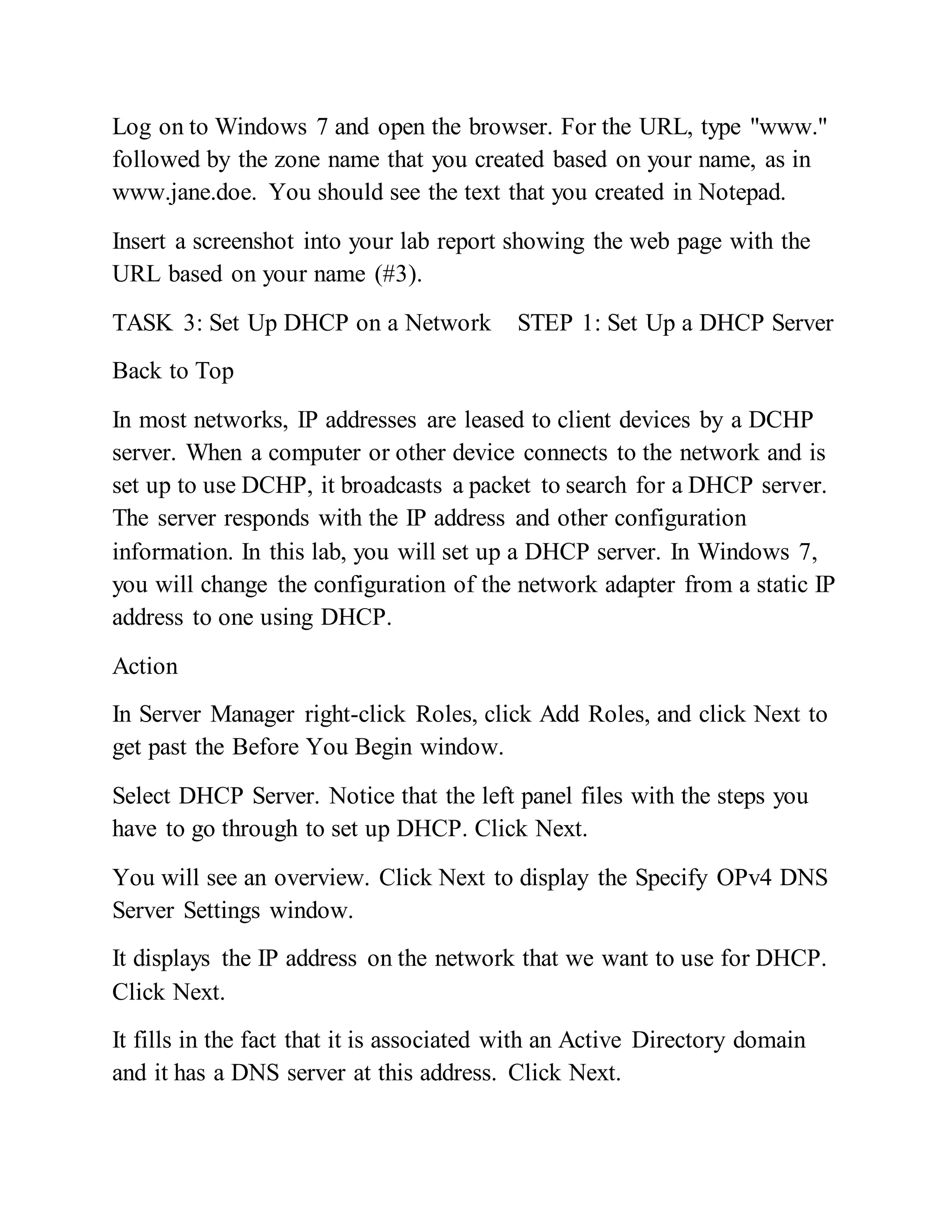 Log on to Windows 7 and open the browser. For the URL, type "www."
followed by the zone name that you created based on your name, as in
www.jane.doe. You should see the text that you created in Notepad.
Insert a screenshot into your lab report showing the web page with the
URL based on your name (#3).
TASK 3: Set Up DHCP on a Network STEP 1: Set Up a DHCP Server
Back to Top
In most networks, IP addresses are leased to client devices by a DCHP
server. When a computer or other device connects to the network and is
set up to use DCHP, it broadcasts a packet to search for a DHCP server.
The server responds with the IP address and other configuration
information. In this lab, you will set up a DHCP server. In Windows 7,
you will change the configuration of the network adapter from a static IP
address to one using DHCP.
Action
In Server Manager right-click Roles, click Add Roles, and click Next to
get past the Before You Begin window.
Select DHCP Server. Notice that the left panel files with the steps you
have to go through to set up DHCP. Click Next.
You will see an overview. Click Next to display the Specify OPv4 DNS
Server Settings window.
It displays the IP address on the network that we want to use for DHCP.
Click Next.
It fills in the fact that it is associated with an Active Directory domain
and it has a DNS server at this address. Click Next.
 